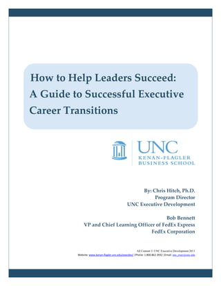 How to Help Leaders Succeed:
A Guide to Successful Executive
Career Transitions




                                                    By: Chris Hitch, Ph.D.
                                                         Program Director
                                               UNC Executive Development

                                                Bob Bennett
             VP and Chief Learning Officer of FedEx Express
                                         FedEx Corporation


                                                       All Content © UNC Executive Development 2011
         Website: www.kenan-flagler.unc.edu/execdev/ |Phone: 1.800.862.3932 |Email: unc_exec@unc.edu
 