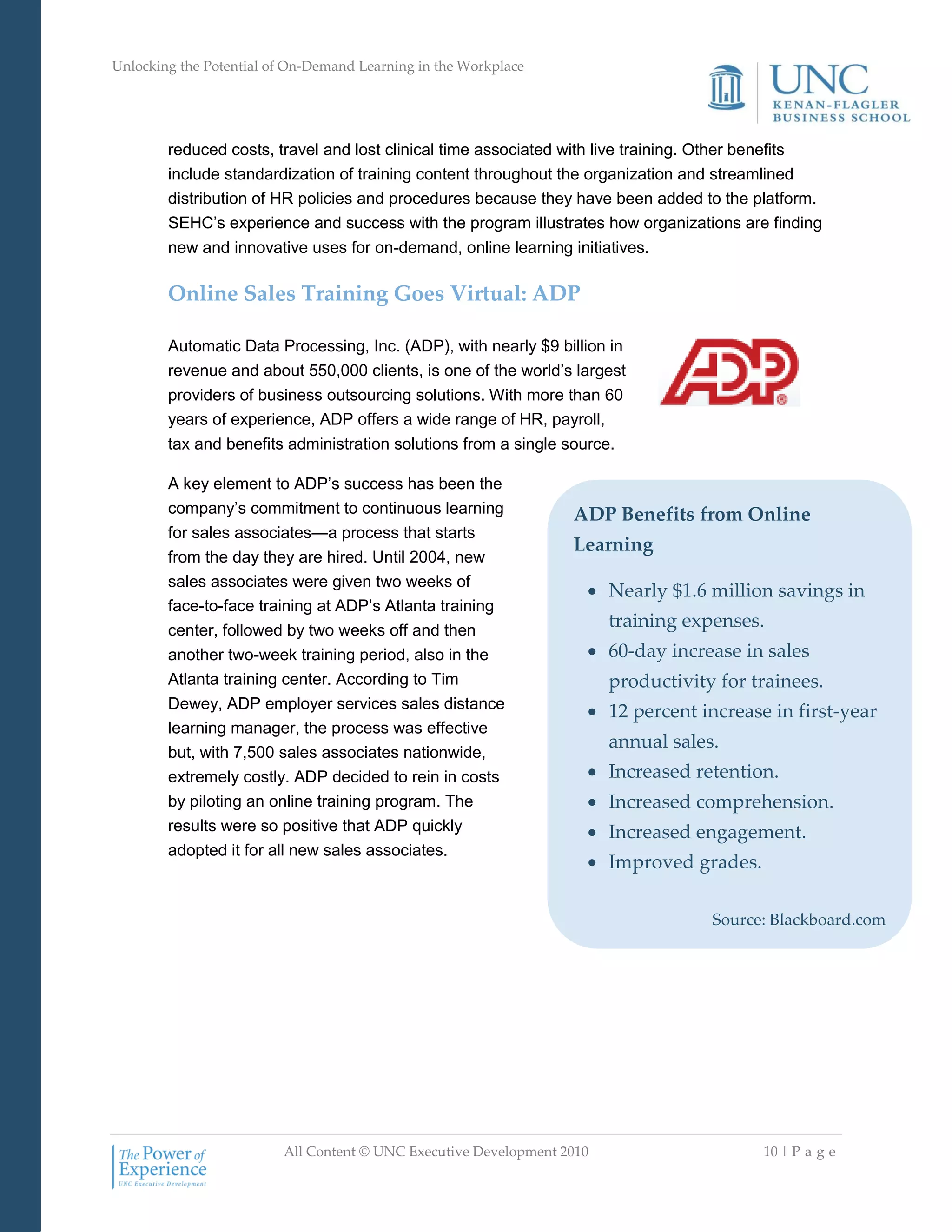 Unlocking the Potential of On-Demand Learning in the Workplace
All Content © UNC Executive Development 2010 10 | P a g e
reduced costs, travel and lost clinical time associated with live training. Other benefits
include standardization of training content throughout the organization and streamlined
distribution of HR policies and procedures because they have been added to the platform.
SEHC‘s experience and success with the program illustrates how organizations are finding
new and innovative uses for on-demand, online learning initiatives.
Online Sales Training Goes Virtual: ADP
Automatic Data Processing, Inc. (ADP), with nearly $9 billion in
revenue and about 550,000 clients, is one of the world‘s largest
providers of business outsourcing solutions. With more than 60
years of experience, ADP offers a wide range of HR, payroll,
tax and benefits administration solutions from a single source.
A key element to ADP‘s success has been the
company‘s commitment to continuous learning
for sales associates—a process that starts
from the day they are hired. Until 2004, new
sales associates were given two weeks of
face-to-face training at ADP‘s Atlanta training
center, followed by two weeks off and then
another two-week training period, also in the
Atlanta training center. According to Tim
Dewey, ADP employer services sales distance
learning manager, the process was effective
but, with 7,500 sales associates nationwide,
extremely costly. ADP decided to rein in costs
by piloting an online training program. The
results were so positive that ADP quickly
adopted it for all new sales associates.
ADP Benefits from Online
Learning
 Nearly $1.6 million savings in
training expenses.
 60-day increase in sales
productivity for trainees.
 12 percent increase in first-year
annual sales.
 Increased retention.
 Increased comprehension.
 Increased engagement.
 Improved grades.
Source: Blackboard.com
 