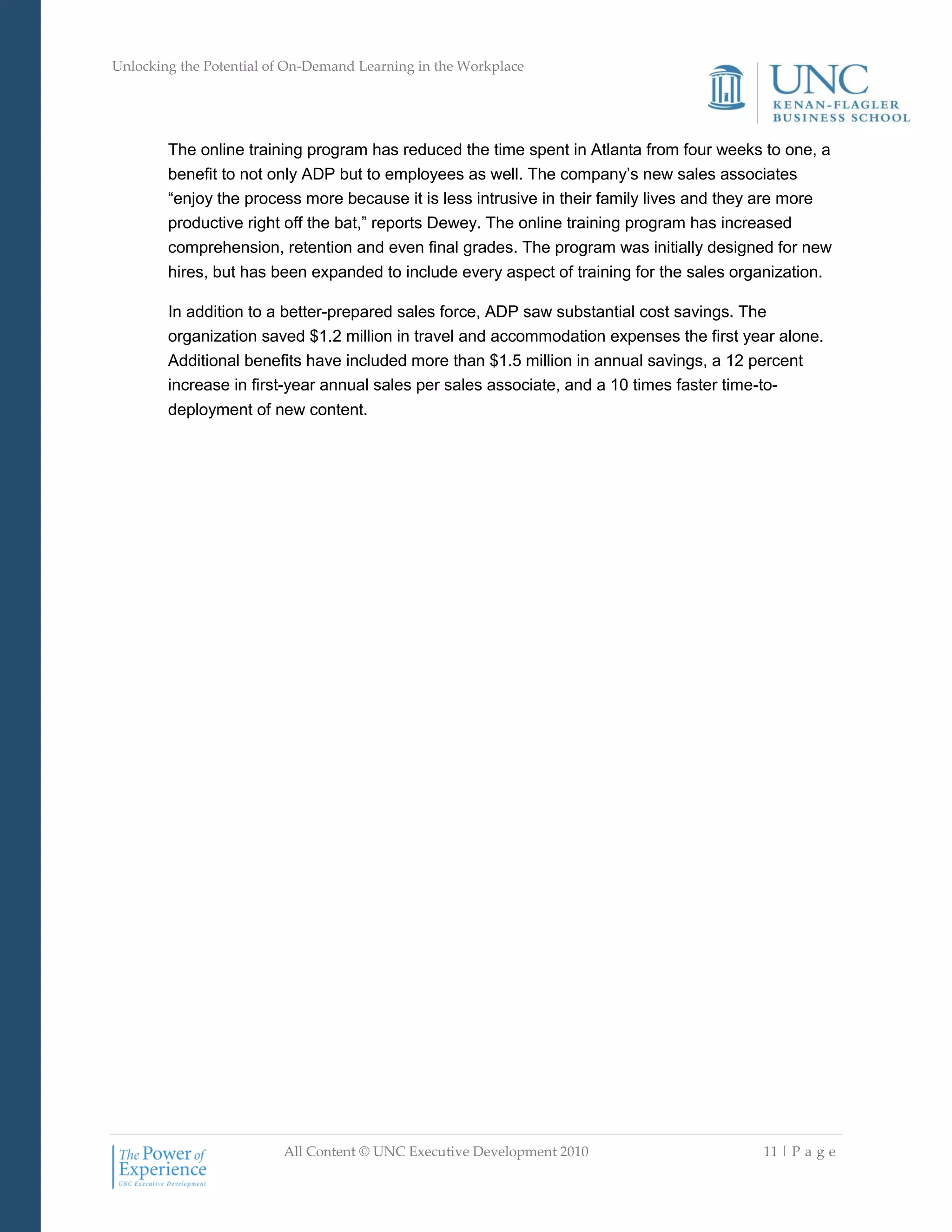 Unlocking the Potential of On-Demand Learning in the Workplace
All Content © UNC Executive Development 2010 11 | P a g e
The online training program has reduced the time spent in Atlanta from four weeks to one, a
benefit to not only ADP but to employees as well. The company‘s new sales associates
―enjoy the process more because it is less intrusive in their family lives and they are more
productive right off the bat,‖ reports Dewey. The online training program has increased
comprehension, retention and even final grades. The program was initially designed for new
hires, but has been expanded to include every aspect of training for the sales organization.
In addition to a better-prepared sales force, ADP saw substantial cost savings. The
organization saved $1.2 million in travel and accommodation expenses the first year alone.
Additional benefits have included more than $1.5 million in annual savings, a 12 percent
increase in first-year annual sales per sales associate, and a 10 times faster time-to-
deployment of new content.
 