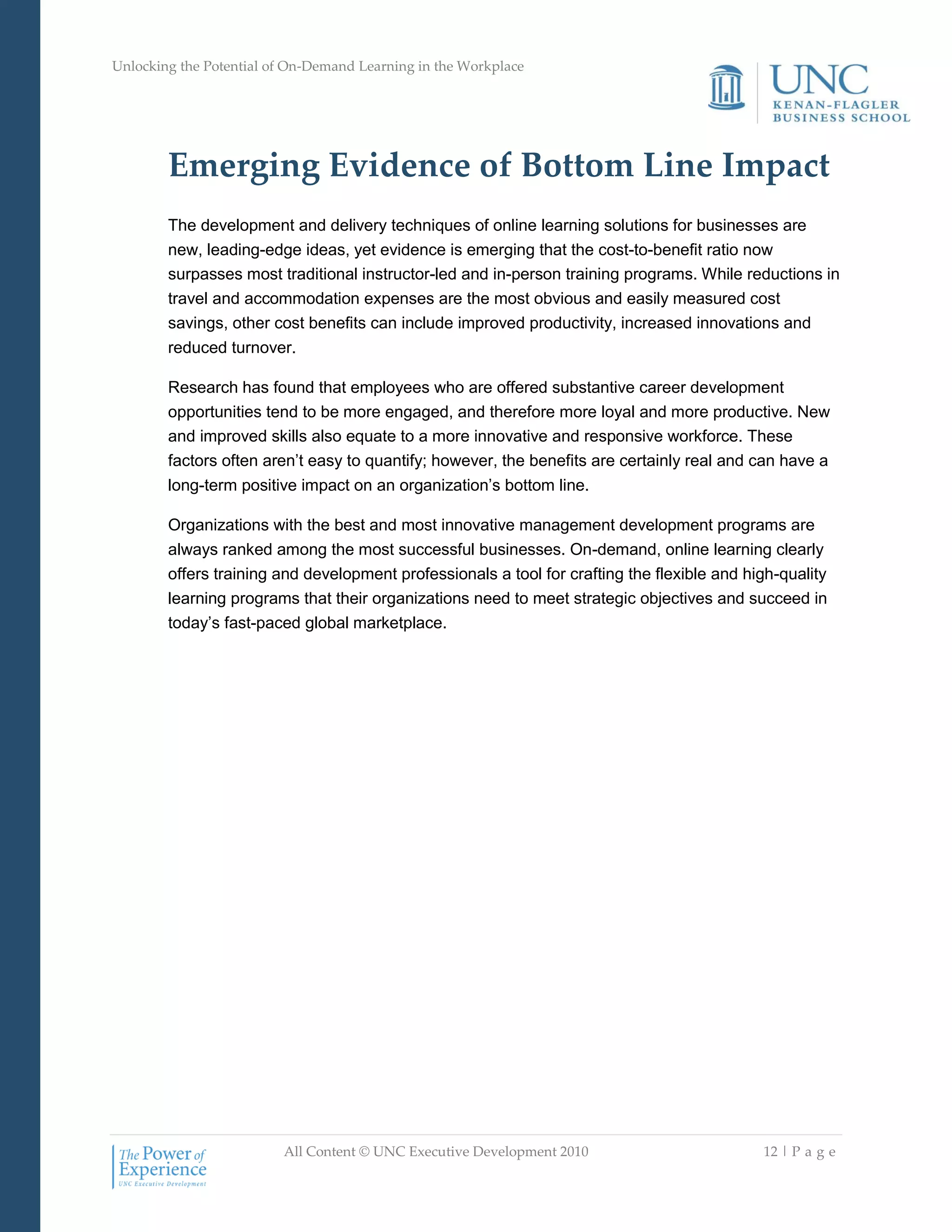 Unlocking the Potential of On-Demand Learning in the Workplace
All Content © UNC Executive Development 2010 12 | P a g e
Emerging Evidence of Bottom Line Impact
The development and delivery techniques of online learning solutions for businesses are
new, leading-edge ideas, yet evidence is emerging that the cost-to-benefit ratio now
surpasses most traditional instructor-led and in-person training programs. While reductions in
travel and accommodation expenses are the most obvious and easily measured cost
savings, other cost benefits can include improved productivity, increased innovations and
reduced turnover.
Research has found that employees who are offered substantive career development
opportunities tend to be more engaged, and therefore more loyal and more productive. New
and improved skills also equate to a more innovative and responsive workforce. These
factors often aren‘t easy to quantify; however, the benefits are certainly real and can have a
long-term positive impact on an organization‘s bottom line.
Organizations with the best and most innovative management development programs are
always ranked among the most successful businesses. On-demand, online learning clearly
offers training and development professionals a tool for crafting the flexible and high-quality
learning programs that their organizations need to meet strategic objectives and succeed in
today‘s fast-paced global marketplace.
 