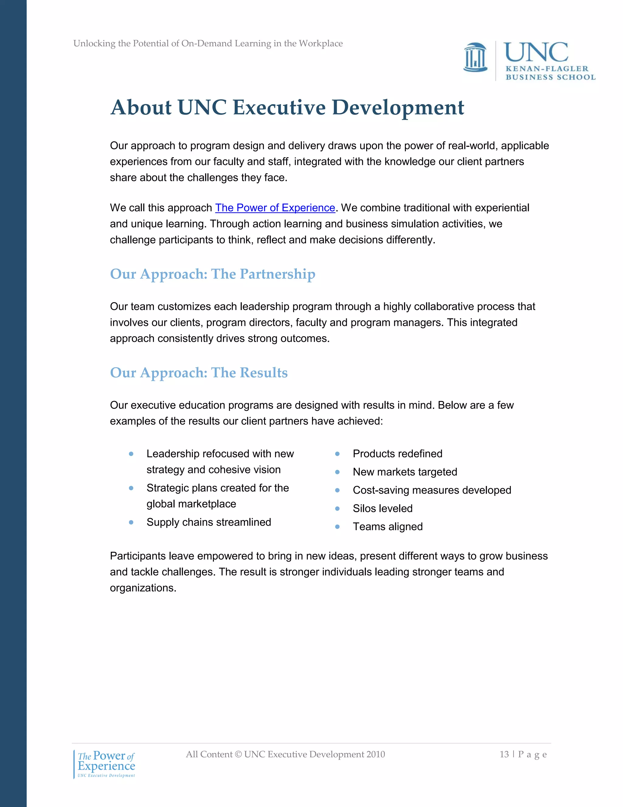 Unlocking the Potential of On-Demand Learning in the Workplace
All Content © UNC Executive Development 2010 13 | P a g e
About UNC Executive Development
Our approach to program design and delivery draws upon the power of real-world, applicable
experiences from our faculty and staff, integrated with the knowledge our client partners
share about the challenges they face.
We call this approach The Power of Experience. We combine traditional with experiential
and unique learning. Through action learning and business simulation activities, we
challenge participants to think, reflect and make decisions differently.
Our Approach: The Partnership
Our team customizes each leadership program through a highly collaborative process that
involves our clients, program directors, faculty and program managers. This integrated
approach consistently drives strong outcomes.
Our Approach: The Results
Our executive education programs are designed with results in mind. Below are a few
examples of the results our client partners have achieved:
 Leadership refocused with new
strategy and cohesive vision
 Strategic plans created for the
global marketplace
 Supply chains streamlined
 Products redefined
 New markets targeted
 Cost-saving measures developed
 Silos leveled
 Teams aligned
Participants leave empowered to bring in new ideas, present different ways to grow business
and tackle challenges. The result is stronger individuals leading stronger teams and
organizations.
 