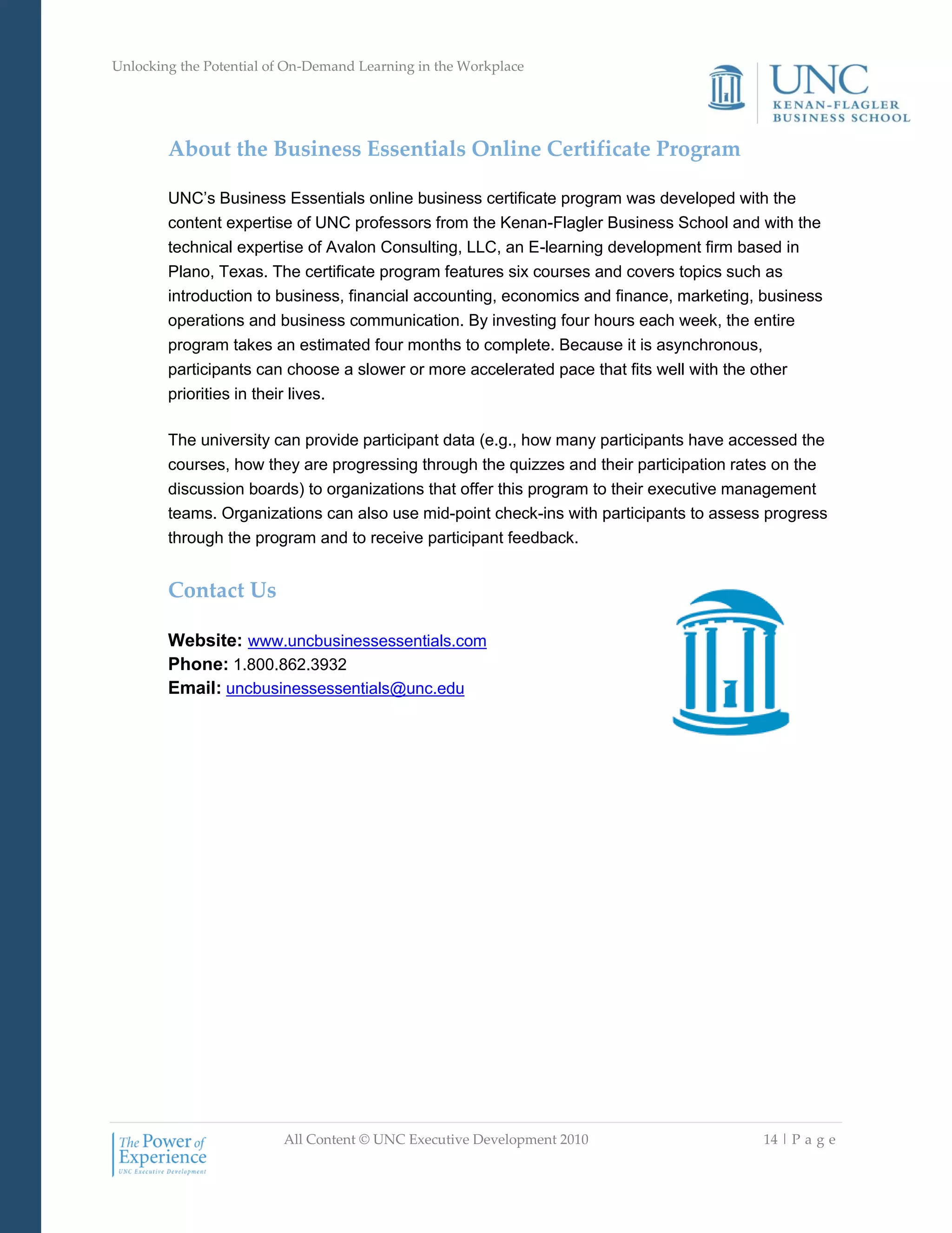 Unlocking the Potential of On-Demand Learning in the Workplace
All Content © UNC Executive Development 2010 14 | P a g e
About the Business Essentials Online Certificate Program
UNC‘s Business Essentials online business certificate program was developed with the
content expertise of UNC professors from the Kenan-Flagler Business School and with the
technical expertise of Avalon Consulting, LLC, an E-learning development firm based in
Plano, Texas. The certificate program features six courses and covers topics such as
introduction to business, financial accounting, economics and finance, marketing, business
operations and business communication. By investing four hours each week, the entire
program takes an estimated four months to complete. Because it is asynchronous,
participants can choose a slower or more accelerated pace that fits well with the other
priorities in their lives.
The university can provide participant data (e.g., how many participants have accessed the
courses, how they are progressing through the quizzes and their participation rates on the
discussion boards) to organizations that offer this program to their executive management
teams. Organizations can also use mid-point check-ins with participants to assess progress
through the program and to receive participant feedback.
Contact Us
Website: www.uncbusinessessentials.com
Phone: 1.800.862.3932
Email: uncbusinessessentials@unc.edu
 