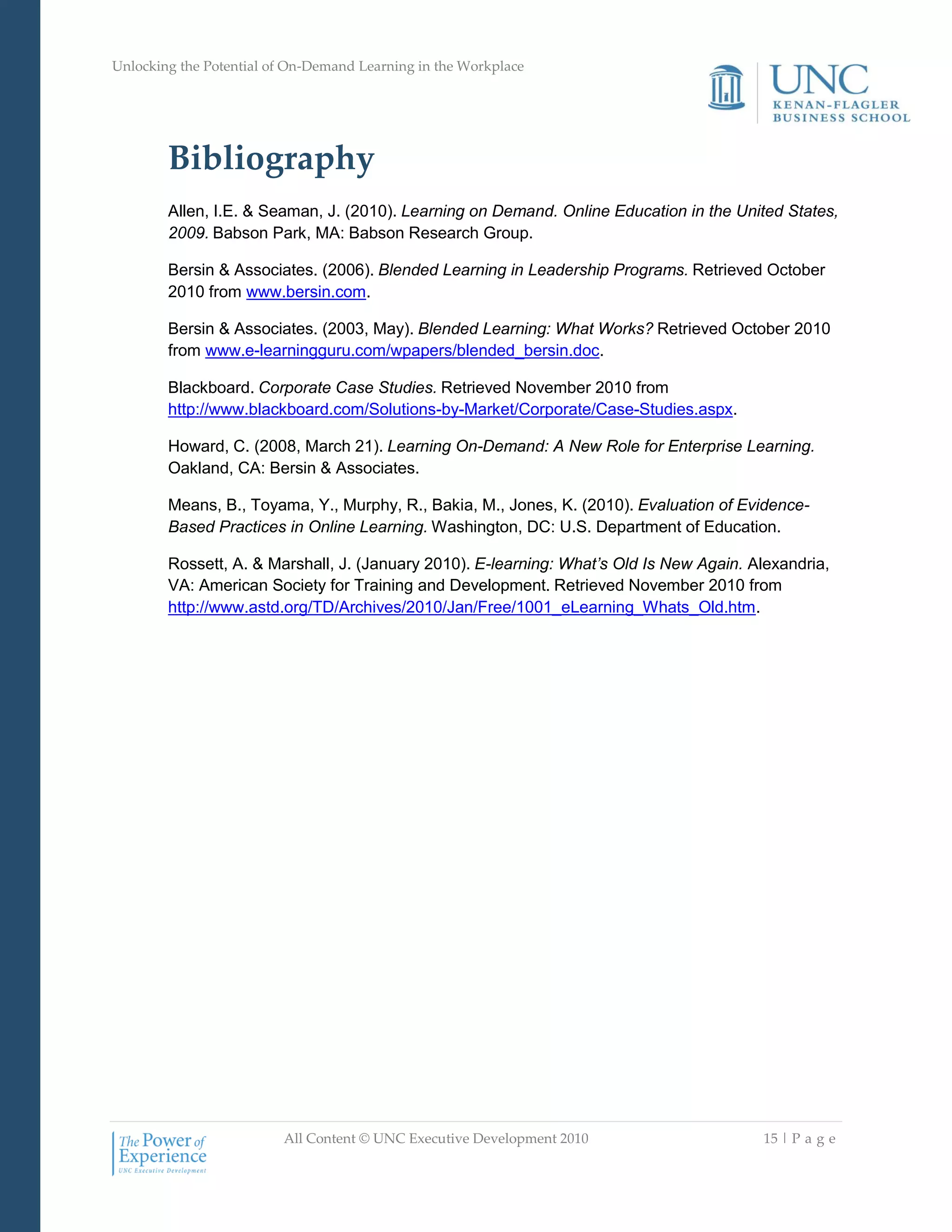 Unlocking the Potential of On-Demand Learning in the Workplace
All Content © UNC Executive Development 2010 15 | P a g e
Bibliography
Allen, I.E. & Seaman, J. (2010). Learning on Demand. Online Education in the United States,
2009. Babson Park, MA: Babson Research Group.
Bersin & Associates. (2006). Blended Learning in Leadership Programs. Retrieved October
2010 from www.bersin.com.
Bersin & Associates. (2003, May). Blended Learning: What Works? Retrieved October 2010
from www.e-learningguru.com/wpapers/blended_bersin.doc.
Blackboard. Corporate Case Studies. Retrieved November 2010 from
http://www.blackboard.com/Solutions-by-Market/Corporate/Case-Studies.aspx.
Howard, C. (2008, March 21). Learning On-Demand: A New Role for Enterprise Learning.
Oakland, CA: Bersin & Associates.
Means, B., Toyama, Y., Murphy, R., Bakia, M., Jones, K. (2010). Evaluation of Evidence-
Based Practices in Online Learning. Washington, DC: U.S. Department of Education.
Rossett, A. & Marshall, J. (January 2010). E-learning: What’s Old Is New Again. Alexandria,
VA: American Society for Training and Development. Retrieved November 2010 from
http://www.astd.org/TD/Archives/2010/Jan/Free/1001_eLearning_Whats_Old.htm.
 