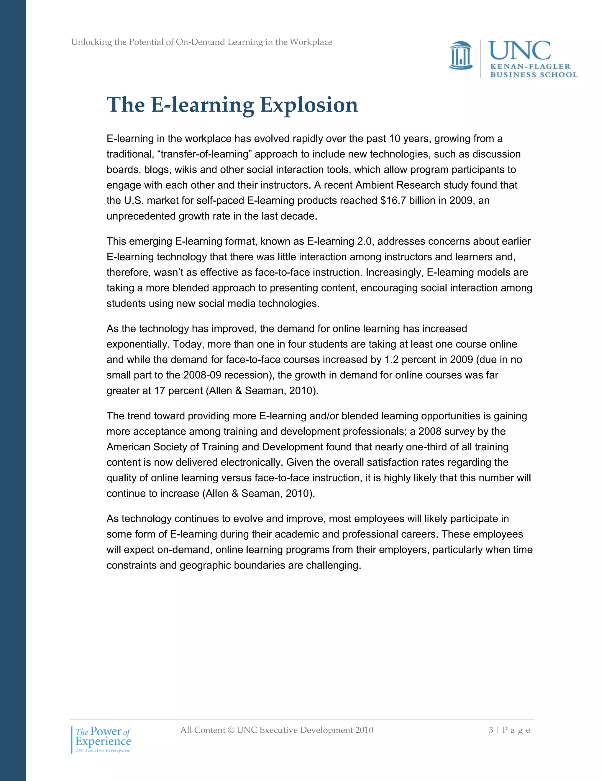 Unlocking the Potential of On-Demand Learning in the Workplace
All Content © UNC Executive Development 2010 3 | P a g e
The E-learning Explosion
E-learning in the workplace has evolved rapidly over the past 10 years, growing from a
traditional, ―transfer-of-learning‖ approach to include new technologies, such as discussion
boards, blogs, wikis and other social interaction tools, which allow program participants to
engage with each other and their instructors. A recent Ambient Research study found that
the U.S. market for self-paced E-learning products reached $16.7 billion in 2009, an
unprecedented growth rate in the last decade.
This emerging E-learning format, known as E-learning 2.0, addresses concerns about earlier
E-learning technology that there was little interaction among instructors and learners and,
therefore, wasn‘t as effective as face-to-face instruction. Increasingly, E-learning models are
taking a more blended approach to presenting content, encouraging social interaction among
students using new social media technologies.
As the technology has improved, the demand for online learning has increased
exponentially. Today, more than one in four students are taking at least one course online
and while the demand for face-to-face courses increased by 1.2 percent in 2009 (due in no
small part to the 2008-09 recession), the growth in demand for online courses was far
greater at 17 percent (Allen & Seaman, 2010).
The trend toward providing more E-learning and/or blended learning opportunities is gaining
more acceptance among training and development professionals; a 2008 survey by the
American Society of Training and Development found that nearly one-third of all training
content is now delivered electronically. Given the overall satisfaction rates regarding the
quality of online learning versus face-to-face instruction, it is highly likely that this number will
continue to increase (Allen & Seaman, 2010).
As technology continues to evolve and improve, most employees will likely participate in
some form of E-learning during their academic and professional careers. These employees
will expect on-demand, online learning programs from their employers, particularly when time
constraints and geographic boundaries are challenging.
 