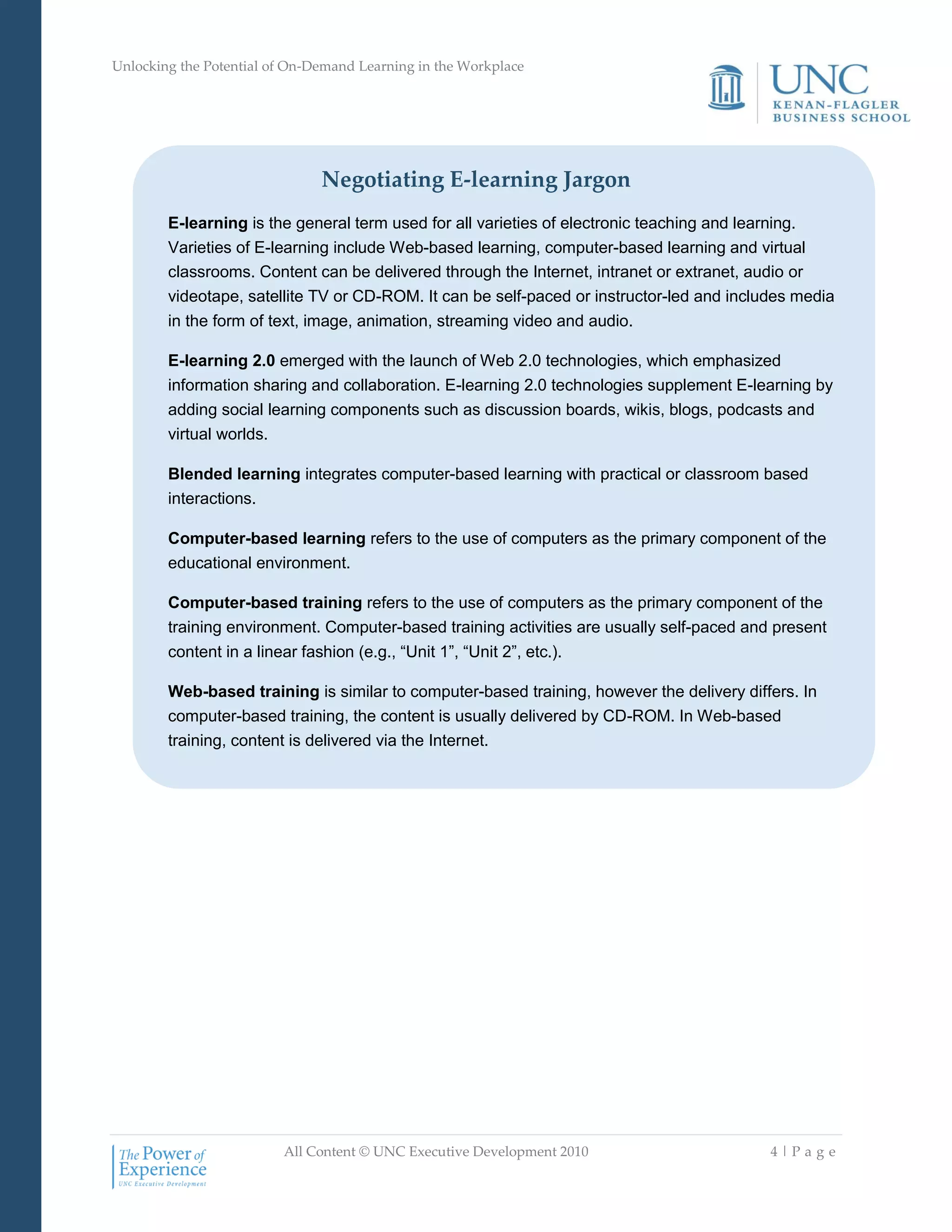 Unlocking the Potential of On-Demand Learning in the Workplace
All Content © UNC Executive Development 2010 4 | P a g e
Negotiating E-learning Jargon
E-learning is the general term used for all varieties of electronic teaching and learning.
Varieties of E-learning include Web-based learning, computer-based learning and virtual
classrooms. Content can be delivered through the Internet, intranet or extranet, audio or
videotape, satellite TV or CD-ROM. It can be self-paced or instructor-led and includes media
in the form of text, image, animation, streaming video and audio.
E-learning 2.0 emerged with the launch of Web 2.0 technologies, which emphasized
information sharing and collaboration. E-learning 2.0 technologies supplement E-learning by
adding social learning components such as discussion boards, wikis, blogs, podcasts and
virtual worlds.
Blended learning integrates computer-based learning with practical or classroom based
interactions.
Computer-based learning refers to the use of computers as the primary component of the
educational environment.
Computer-based training refers to the use of computers as the primary component of the
training environment. Computer-based training activities are usually self-paced and present
content in a linear fashion (e.g., ―Unit 1‖, ―Unit 2‖, etc.).
Web-based training is similar to computer-based training, however the delivery differs. In
computer-based training, the content is usually delivered by CD-ROM. In Web-based
training, content is delivered via the Internet.
 