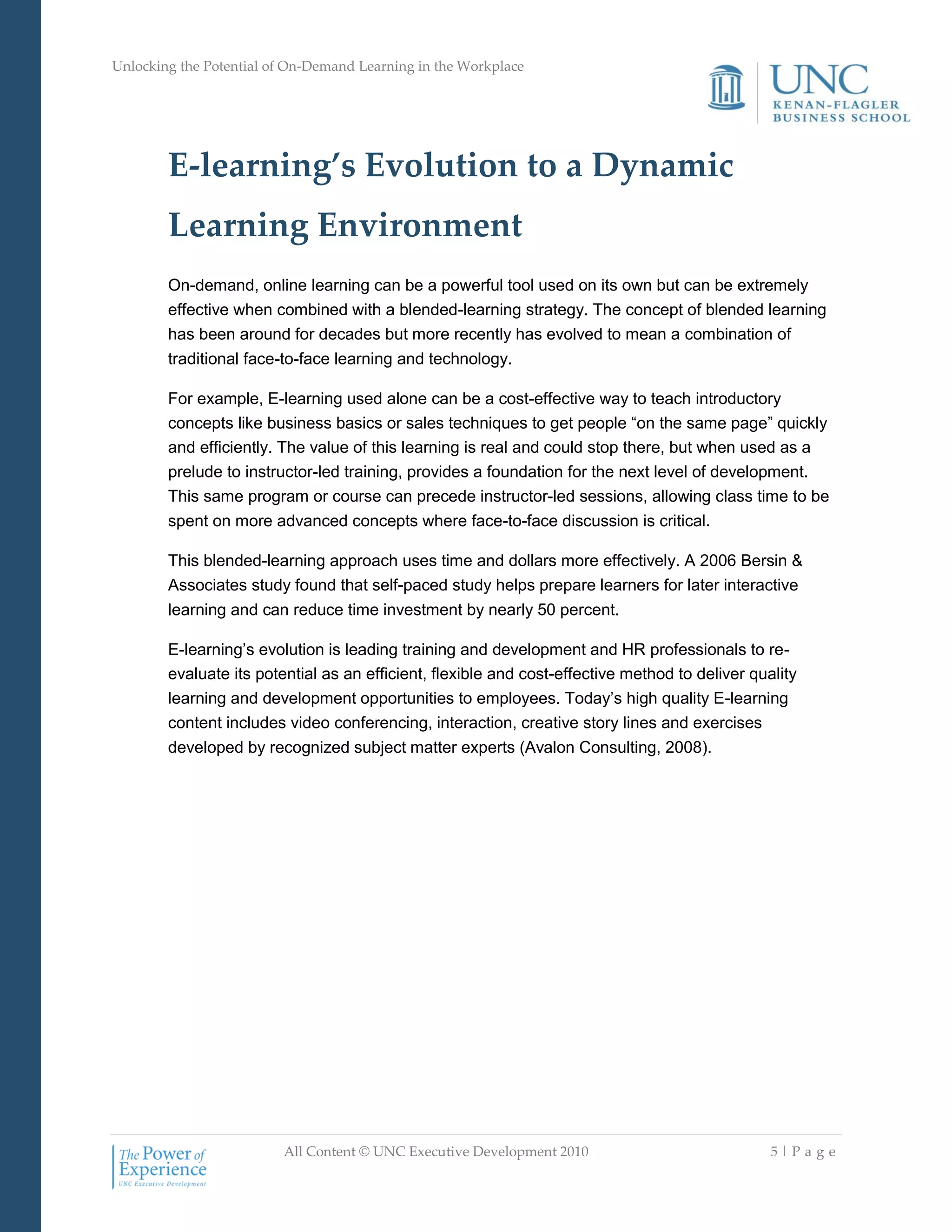 Unlocking the Potential of On-Demand Learning in the Workplace
All Content © UNC Executive Development 2010 5 | P a g e
E-learning’s Evolution to a Dynamic
Learning Environment
On-demand, online learning can be a powerful tool used on its own but can be extremely
effective when combined with a blended-learning strategy. The concept of blended learning
has been around for decades but more recently has evolved to mean a combination of
traditional face-to-face learning and technology.
For example, E-learning used alone can be a cost-effective way to teach introductory
concepts like business basics or sales techniques to get people ―on the same page‖ quickly
and efficiently. The value of this learning is real and could stop there, but when used as a
prelude to instructor-led training, provides a foundation for the next level of development.
This same program or course can precede instructor-led sessions, allowing class time to be
spent on more advanced concepts where face-to-face discussion is critical.
This blended-learning approach uses time and dollars more effectively. A 2006 Bersin &
Associates study found that self-paced study helps prepare learners for later interactive
learning and can reduce time investment by nearly 50 percent.
E-learning‘s evolution is leading training and development and HR professionals to re-
evaluate its potential as an efficient, flexible and cost-effective method to deliver quality
learning and development opportunities to employees. Today‘s high quality E-learning
content includes video conferencing, interaction, creative story lines and exercises
developed by recognized subject matter experts (Avalon Consulting, 2008).
 