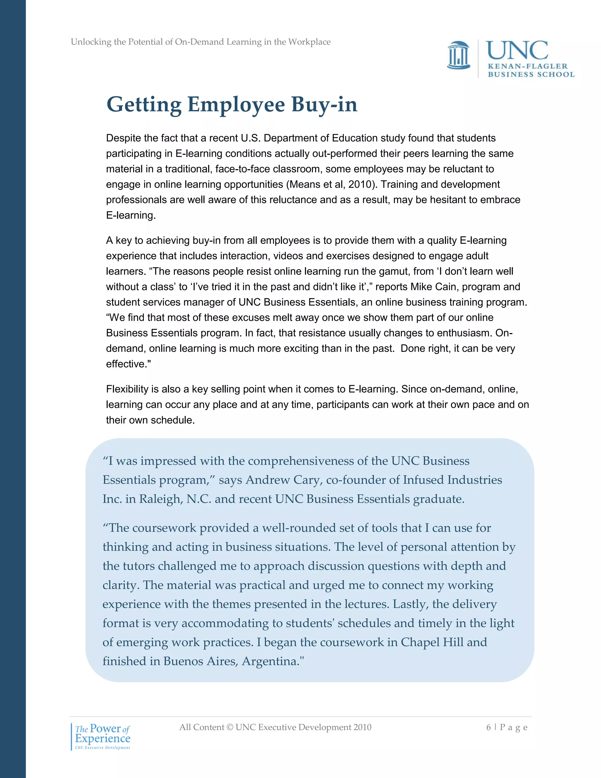 Unlocking the Potential of On-Demand Learning in the Workplace
All Content © UNC Executive Development 2010 6 | P a g e
Getting Employee Buy-in
Despite the fact that a recent U.S. Department of Education study found that students
participating in E-learning conditions actually out-performed their peers learning the same
material in a traditional, face-to-face classroom, some employees may be reluctant to
engage in online learning opportunities (Means et al, 2010). Training and development
professionals are well aware of this reluctance and as a result, may be hesitant to embrace
E-learning.
A key to achieving buy-in from all employees is to provide them with a quality E-learning
experience that includes interaction, videos and exercises designed to engage adult
learners. ―The reasons people resist online learning run the gamut, from ‗I don‘t learn well
without a class‘ to ‗I‘ve tried it in the past and didn‘t like it‘,‖ reports Mike Cain, program and
student services manager of UNC Business Essentials, an online business training program.
―We find that most of these excuses melt away once we show them part of our online
Business Essentials program. In fact, that resistance usually changes to enthusiasm. On-
demand, online learning is much more exciting than in the past. Done right, it can be very
effective."
Flexibility is also a key selling point when it comes to E-learning. Since on-demand, online,
learning can occur any place and at any time, participants can work at their own pace and on
their own schedule.
“I was impressed with the comprehensiveness of the UNC Business
Essentials program,” says Andrew Cary, co-founder of Infused Industries
Inc. in Raleigh, N.C. and recent UNC Business Essentials graduate.
“The coursework provided a well-rounded set of tools that I can use for
thinking and acting in business situations. The level of personal attention by
the tutors challenged me to approach discussion questions with depth and
clarity. The material was practical and urged me to connect my working
experience with the themes presented in the lectures. Lastly, the delivery
format is very accommodating to students' schedules and timely in the light
of emerging work practices. I began the coursework in Chapel Hill and
finished in Buenos Aires, Argentina."
 