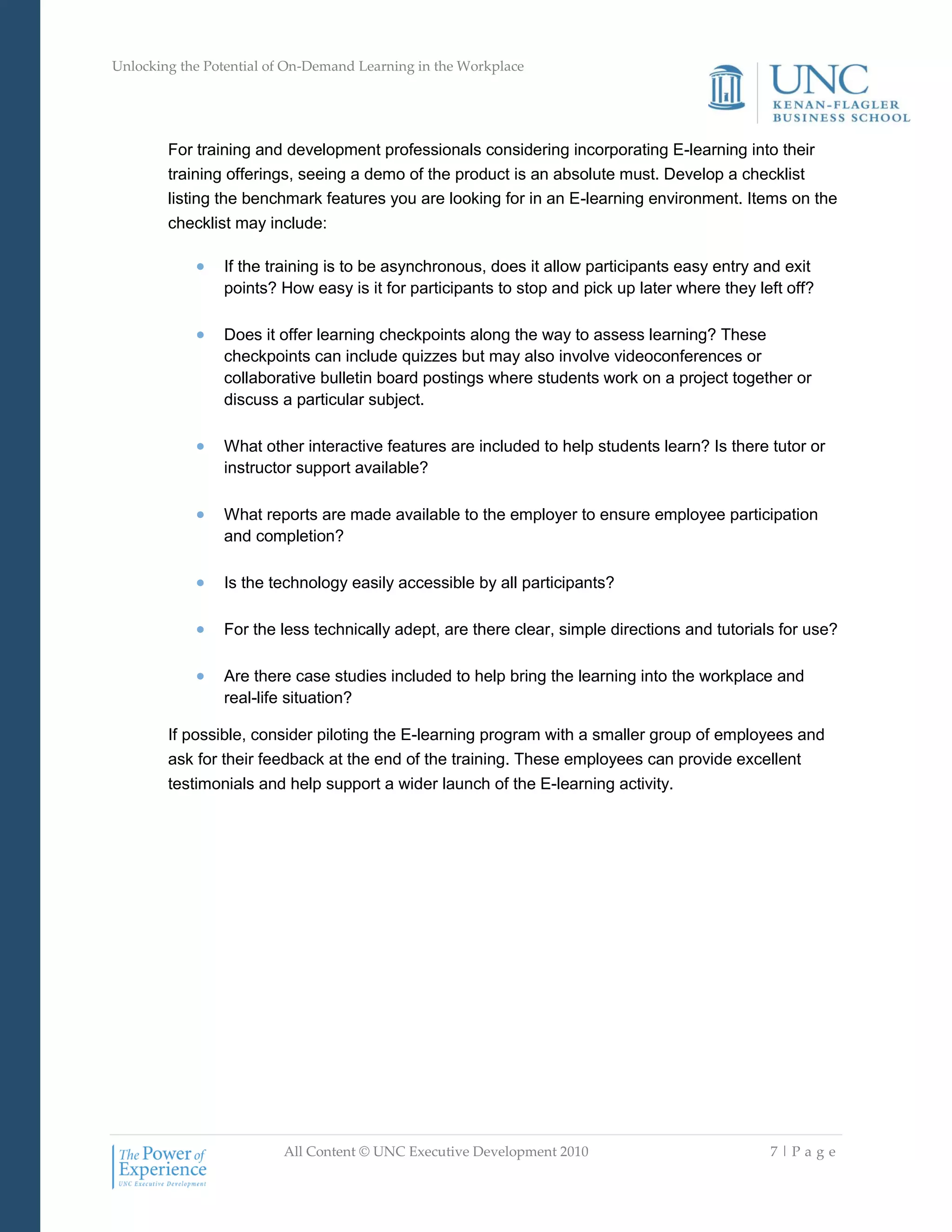 Unlocking the Potential of On-Demand Learning in the Workplace
All Content © UNC Executive Development 2010 7 | P a g e
For training and development professionals considering incorporating E-learning into their
training offerings, seeing a demo of the product is an absolute must. Develop a checklist
listing the benchmark features you are looking for in an E-learning environment. Items on the
checklist may include:
 If the training is to be asynchronous, does it allow participants easy entry and exit
points? How easy is it for participants to stop and pick up later where they left off?
 Does it offer learning checkpoints along the way to assess learning? These
checkpoints can include quizzes but may also involve videoconferences or
collaborative bulletin board postings where students work on a project together or
discuss a particular subject.
 What other interactive features are included to help students learn? Is there tutor or
instructor support available?
 What reports are made available to the employer to ensure employee participation
and completion?
 Is the technology easily accessible by all participants?
 For the less technically adept, are there clear, simple directions and tutorials for use?
 Are there case studies included to help bring the learning into the workplace and
real-life situation?
If possible, consider piloting the E-learning program with a smaller group of employees and
ask for their feedback at the end of the training. These employees can provide excellent
testimonials and help support a wider launch of the E-learning activity.
 