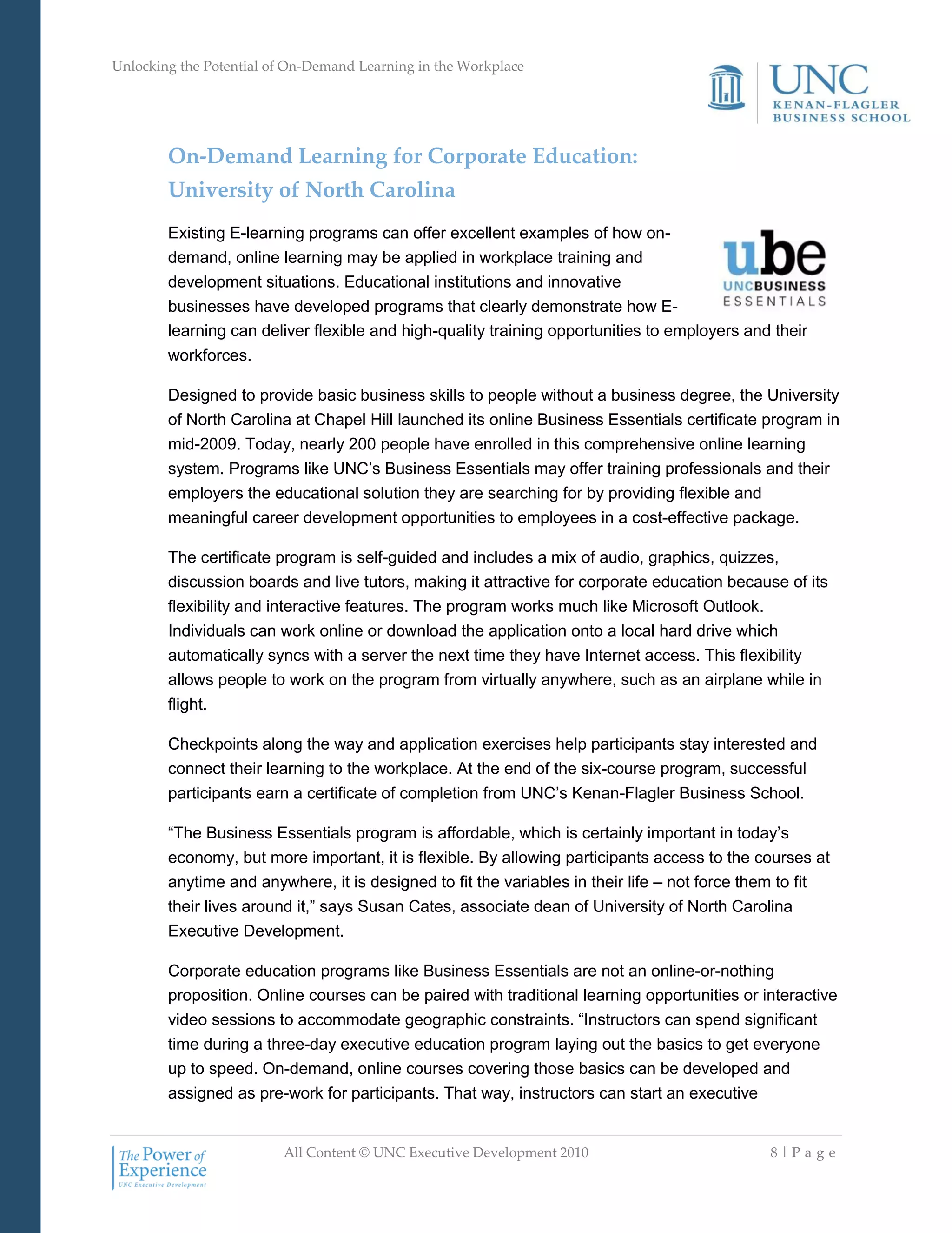 Unlocking the Potential of On-Demand Learning in the Workplace
All Content © UNC Executive Development 2010 8 | P a g e
On-Demand Learning for Corporate Education:
University of North Carolina
Existing E-learning programs can offer excellent examples of how on-
demand, online learning may be applied in workplace training and
development situations. Educational institutions and innovative
businesses have developed programs that clearly demonstrate how E-
learning can deliver flexible and high-quality training opportunities to employers and their
workforces.
Designed to provide basic business skills to people without a business degree, the University
of North Carolina at Chapel Hill launched its online Business Essentials certificate program in
mid-2009. Today, nearly 200 people have enrolled in this comprehensive online learning
system. Programs like UNC‘s Business Essentials may offer training professionals and their
employers the educational solution they are searching for by providing flexible and
meaningful career development opportunities to employees in a cost-effective package.
The certificate program is self-guided and includes a mix of audio, graphics, quizzes,
discussion boards and live tutors, making it attractive for corporate education because of its
flexibility and interactive features. The program works much like Microsoft Outlook.
Individuals can work online or download the application onto a local hard drive which
automatically syncs with a server the next time they have Internet access. This flexibility
allows people to work on the program from virtually anywhere, such as an airplane while in
flight.
Checkpoints along the way and application exercises help participants stay interested and
connect their learning to the workplace. At the end of the six-course program, successful
participants earn a certificate of completion from UNC‘s Kenan-Flagler Business School.
―The Business Essentials program is affordable, which is certainly important in today‘s
economy, but more important, it is flexible. By allowing participants access to the courses at
anytime and anywhere, it is designed to fit the variables in their life – not force them to fit
their lives around it,‖ says Susan Cates, associate dean of University of North Carolina
Executive Development.
Corporate education programs like Business Essentials are not an online-or-nothing
proposition. Online courses can be paired with traditional learning opportunities or interactive
video sessions to accommodate geographic constraints. ―Instructors can spend significant
time during a three-day executive education program laying out the basics to get everyone
up to speed. On-demand, online courses covering those basics can be developed and
assigned as pre-work for participants. That way, instructors can start an executive
 
