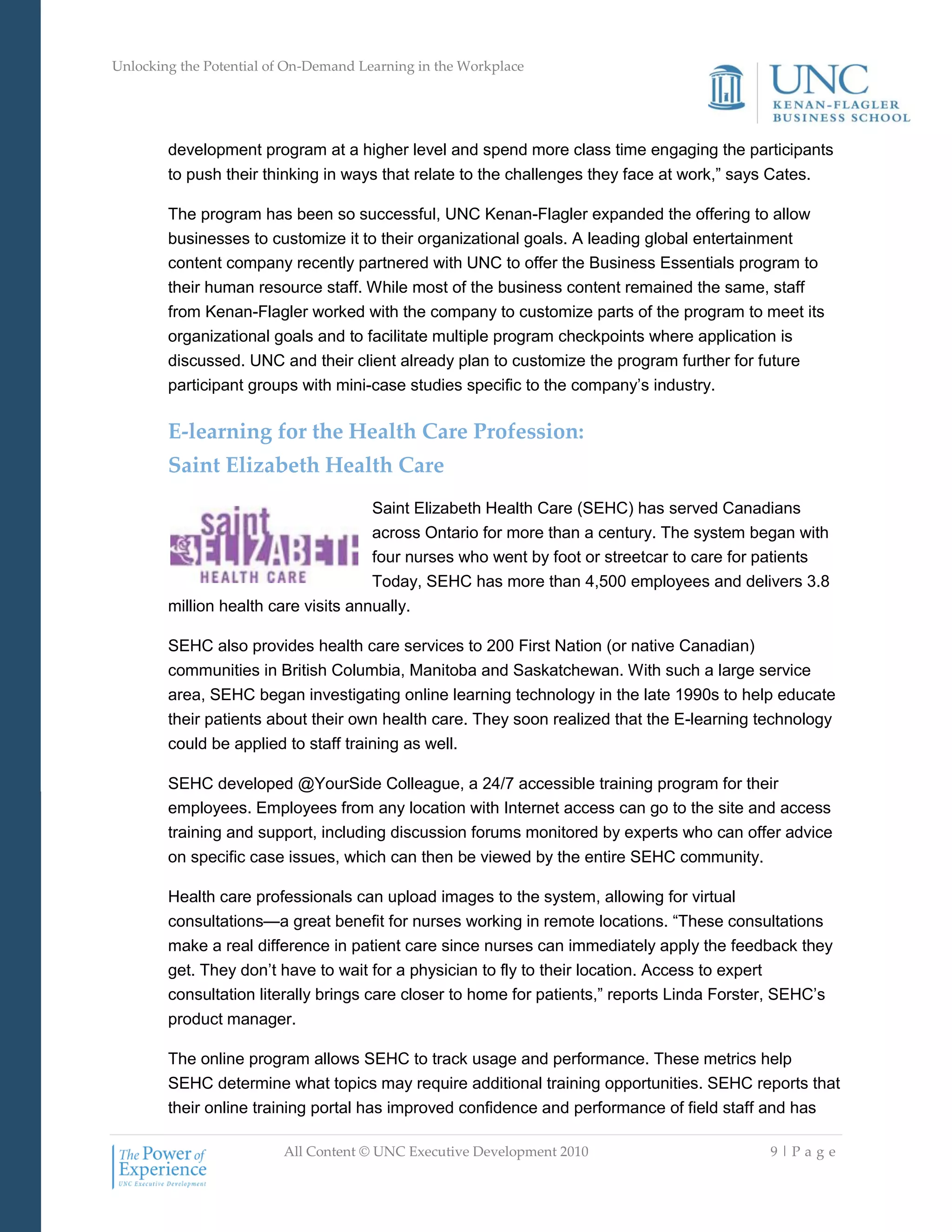 Unlocking the Potential of On-Demand Learning in the Workplace
All Content © UNC Executive Development 2010 9 | P a g e
development program at a higher level and spend more class time engaging the participants
to push their thinking in ways that relate to the challenges they face at work,‖ says Cates.
The program has been so successful, UNC Kenan-Flagler expanded the offering to allow
businesses to customize it to their organizational goals. A leading global entertainment
content company recently partnered with UNC to offer the Business Essentials program to
their human resource staff. While most of the business content remained the same, staff
from Kenan-Flagler worked with the company to customize parts of the program to meet its
organizational goals and to facilitate multiple program checkpoints where application is
discussed. UNC and their client already plan to customize the program further for future
participant groups with mini-case studies specific to the company‘s industry.
E-learning for the Health Care Profession:
Saint Elizabeth Health Care
Saint Elizabeth Health Care (SEHC) has served Canadians
across Ontario for more than a century. The system began with
four nurses who went by foot or streetcar to care for patients
Today, SEHC has more than 4,500 employees and delivers 3.8
million health care visits annually.
SEHC also provides health care services to 200 First Nation (or native Canadian)
communities in British Columbia, Manitoba and Saskatchewan. With such a large service
area, SEHC began investigating online learning technology in the late 1990s to help educate
their patients about their own health care. They soon realized that the E-learning technology
could be applied to staff training as well.
SEHC developed @YourSide Colleague, a 24/7 accessible training program for their
employees. Employees from any location with Internet access can go to the site and access
training and support, including discussion forums monitored by experts who can offer advice
on specific case issues, which can then be viewed by the entire SEHC community.
Health care professionals can upload images to the system, allowing for virtual
consultations—a great benefit for nurses working in remote locations. ―These consultations
make a real difference in patient care since nurses can immediately apply the feedback they
get. They don‘t have to wait for a physician to fly to their location. Access to expert
consultation literally brings care closer to home for patients,‖ reports Linda Forster, SEHC‘s
product manager.
The online program allows SEHC to track usage and performance. These metrics help
SEHC determine what topics may require additional training opportunities. SEHC reports that
their online training portal has improved confidence and performance of field staff and has
 