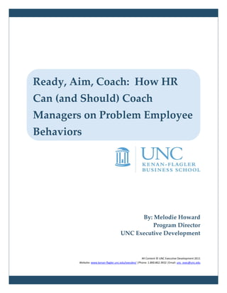 Ready, Aim, Coach: How HR
Can (and Should) Coach
Managers on Problem Employee
Behaviors




                                            By: Melodie Howard
                                                Program Director
                                      UNC Executive Development



                                                       All Content © UNC Executive Development 2011
        Website: www.kenan-flagler.unc.edu/execdev/ |Phone: 1.800.862.3932 |Email: unc_exec@unc.edu
 