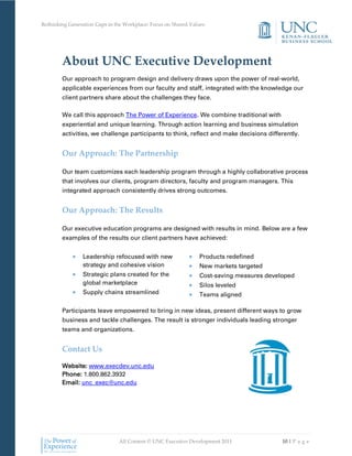 Rethinking Generation Gaps in the Workplace: Focus on Shared Values




        About UNC Executive Development
        Our approach to program design and delivery draws upon the power of real-world,
        applicable experiences from our faculty and staff, integrated with the knowledge our
        client partners share about the challenges they face.

        We call this approach The Power of Experience. We combine traditional with
        experiential and unique learning. Through action learning and business simulation
        activities, we challenge participants to think, reflect and make decisions differently.


        Our Approach: The Partnership

        Our team customizes each leadership program through a highly collaborative process
        that involves our clients, program directors, faculty and program managers. This
        integrated approach consistently drives strong outcomes.


        Our Approach: The Results

        Our executive education programs are designed with results in mind. Below are a few
        examples of the results our client partners have achieved:


                 Leadership refocused with new                  Products redefined
                 strategy and cohesive vision                   New markets targeted
                 Strategic plans created for the                Cost-saving measures developed
                 global marketplace                             Silos leveled
                 Supply chains streamlined                      Teams aligned

        Participants leave empowered to bring in new ideas, present different ways to grow
        business and tackle challenges. The result is stronger individuals leading stronger
        teams and organizations.


        Contact Us

        Website: www.execdev.unc.edu
        Phone: 1.800.862.3932
        Email: unc_exec@unc.edu




                               All Content © UNC Executive Development 2011               10 | P a g e
 