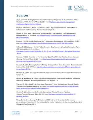 Rethinking Generation Gaps in the Workplace: Focus on Shared Values




        Sources
        AICPA (Undated). Finding Common Ground: Recognizing the Value of Multi-generations in Your
        Workplace. AICPA. Retrieved March 25, 2011 from http://www.cpai.com/risk-management/
        employergard/generational-article.jsp.

        Blauth, C., McDaniel, J., Perrin, C. & Perrin, P. (2011). Age-based Stereotypes: A Silent Killer of
        Collaboration and Productivity. Achieve Global. Tampa: FL.

        Daniels, S. (2009, May). Generational Differences Aren’t that Prevalent. Talent Management.
        Retrieved March 25, 2011 from http://www.talentmgt.com/performance_management/2009/
        May/945/index.php.

        Erickson, T. (2010, June 8). Redefining Gen Y. Bloomberg Businessweek. Retrieved March 25, 2011
        from http://www.businessweek.com/managing/content/jun2010/ca2010067_362970.htm.

        Gelston, S. (2008, January 30). Gen Y, Gen X and the Baby Boomers: Workplace Generation Wars.
        CIO. Retrieved March 25, 2011 from
        http://www.cio.com/article/178050/Gen_Y_Gen_X_and_the_Baby_Boomers_Workplace_Generation
        _Wars.

        Giancola, F. (2006, December 1). The Generation Gap: More Myth than Reality. Human Resource
        Planning. Retrieved March 30, 2011 from http://www.allbusiness.com/public-administration/
        administration-human/4010578-1.html.

        Lesonsky, R. (2011, February 9). How to Manage Employees from Every Generation. Business Insider.
        Retrieved March 25, 2011 from http://www.businessinsider.com/managing-different-generations-in-
        the-workplace-2011-2.

        Manhertz, H. (2009). The Generational Divide: Crucial Consideration or Trivial Hype? Achieve Global.
        Tampa: FL.

        Mlodzik, K. & DeMeuse, K. (2009). A Scholarly Investigation of Generational Workforce Differences:
        Debunking the Myths. Korn/Ferry International. Los Angeles: CA.

        Thurman, R. (2010, July 27). 36 Facts About Generation Y in the Workplace and Beyond. Rosetta
        Thurman.com. Retrieved March 25, 2011 from http://www.rosettathurman.com/2010/07/36-facts-
        about-generation-y-in-the-workplace-and-beyond/.

        Weddle, P. (2010, November 8). The Non-Generational Talent of American Workers.
        MonsterThinking. Retrieved March 26, 2011 from http://www.monsterthinking.com/2010/11/
        08/career-activism.

        Wong, M., Gardiner, E., Lang, W. & Coulon, L. (2008, February). Generational differences in
        personality and motivation. Do they exist and what are the implications for the workplace? Journal of
        Managerial Psychology, 23, 8.




                                All Content © UNC Executive Development 2011                          11 | P a g e
 