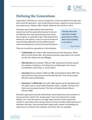 Rethinking Generation Gaps in the Workplace: Focus on Shared Values




        Defining the Generations
        A generation is defined as a “group of people born in the same general time span who
        share some life experience—such as big historical events—pastimes, heroes and early
        work experiences” (Weston, 2001 in Blauth, McDaniel, Perrin & Perrin, 2011).

        Generation gap analysts believe these shared life
        experiences condition generational groups to see and                   “Parents often talk
        act differently than other generational groups; hence,                 about the younger
        the emergence of a generation gap. These generational                  generation as if they
        differences, they believe, cause us to communicate and                 didn't have anything
        use technology differently and have different world-                   to do with it.”
        views and perspectives on family and work-life balance.
                                                                                         -Haim Ginott
        There are currently four generations in the workplace:

                 Traditionalists, born before 1945, experienced the Great Depression, World
                 War II, and the Korean War. According to generation gap experts, their heroes
                 include John Wayne and Joe DiMaggio.


                 Baby Boomers, born between 1945 and 1964, experienced suburban sprawl,
                 the explosion of television, the Vietnam Era and Watergate. Their heroes
                 include Martin Luther King, Jr. and Dr. Spock.


                 Generation X, born between 1964 and 1980, shared Sesame Street, MTV, PCs,
                 soaring divorce rates and were the first latch-key kids. Their heroes include
                 Michael Jordan and Bill Gates.


                 Generation Y or Millennials, born after 1980, experienced the development of
                 the digital camera, social media (Facebook, Twitter, LinkedIn), YouTube, 9/11,
                 Katrina and increased diversity. Their hero is President Barack Obama.
                 (Daniels, 2009).

        Generation gap experts say that traditionalists’ shared experiences have resulted in a
        strong work ethic; belief in the “greater good”; focus and perseverance; loyalty;
        stability; and a view that work is a privilege. Baby boomers’ shared experiences
        resulted in a generation with a strong customer-service orientation. Baby boomers are
        dedicated, optimistic, future-oriented team players with a wealth of knowledge and
        experience to contribute to the workplace. Generation Xers are adaptable,




                                All Content © UNC Executive Development 2011                   3|Pa ge
 