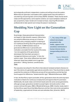 Rethinking Generation Gaps in the Workplace: Focus on Shared Values




        technologically proficient; independent; creative and willing to buck the system.
        Millennials are optimistic multi-taskers with a global world view who believe in
        volunteering and serving their communities (AICPA, Undated). These diverse world
        views and life approaches, some experts contend, can cause workplace clashes of
        epic proportions, lower morale and increase turnover, requiring HR and talent
        professionals to take special care to keep the peace in workplaces.


        Shedding New Light on the Generation
        Gap
        Surprisingly, these generational characteristics
        are based on little scientific research. While there           “….Yet, many of the age-
        are certainly differences among us in how we                   related stereotypes
        approach work, emerging research is starting to
                                                                       presented in the
        turn traditional thinking about the generation gap
                                                                       media…appear to be
        on its head. A 2008 Australian study on
                                                                       anecdotal, testimonial or
        generational differences in personality and
                                                                       human interest stories
        motivation concluded that the results of the study
        “are not supportive of the generational
                                                                       masquerading opinion as
        stereotypes that have been pervasive in                        fact.”
        management literature and media.” In fact, the
                                                                                Source: Mlodzik &
        authors noted, “Even when differences have been
                                                                                  DeMeuse, 2009.
        observed, these have related more to age than
        generation.” (Wong, Gardiner, Land & Coulon,
        2008).

        The executive recruiting firm Korn/Ferry International reviewed scholarly literature to
        see if the claims of a generation gap had any scientific merit. They found that no study
        supported the existence of differences across all four generations and the few that
        found support for differences “lacked scientific rigor” (Mlodzik & Demeuse, 2009).

        In fact, the Korn/Ferry report concluded, all four generations share the same top work
        motivators of desire for continuous employment and opportunities for promotion.
        Additionally, the study noted, commitment levels were the same across generations,
        although younger generations tended to accept higher risk levels earlier in their
        careers (Johnson & Lopes, 2008 in Mlodzik & Demeuse, 2009). Another study cited in
        the Korn/Ferry report found that Baby Boomers and Gen Xers had similar perceptions
        of leadership, organizational climate and work attitudes (Hart, Schembri, Bell &




                                All Content © UNC Executive Development 2011               4|Pa ge
 