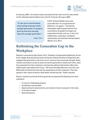 Rethinking Generation Gaps in the Workplace: Focus on Shared Values




        Armstrong, 2003). Yet another study concluded that Gen Xers and Yers also shared
        similar attitudes toward leaders (Levy, Carroll, Francoeur & Logue, 2005).

                                                         A 2011 Achieve Global survey also
         “In case you’re worried about                   concluded that “it’s not generational
         what’s going to become of the                   difference: it’s ageism,” and that the
         younger generation, it’s going to               stereotypes regarding generations limit
         grow up and start worrying                      contributions of people of all ages and
         about the younger generation.”                  organizational levels and can, in fact, hurt
                                                         collaboration, production, workplace
                                   -Roger Allen          relationships and individual self-perception
                                                         (Blauth, et al, 2011).


        Rethinking the Generation Gap in the
        Workplace
        Research conducted by Ben Rosen, Ph.D., Professor of Organizational Behavior for the
        Kenan Flagler Business School at the University of North Carolina at Chapel Hill, also
        suggests that generations may have more in common than previously thought. Rosen
        recently conducted a survey to examine how the generations viewed each other, what
        they expected from their employers and how they defined ideal leaders. More than
        5,400 people responded to the survey. “We found that Baby Boomers, Gen Xers and
        Millennials all shared the same top five expectations of their employers. They also
        agreed in their views of what an ideal leader should look like,” Rosen reported.

        Rosen’s research found that all three generations expected the following from their
        employers:

            1. To work on challenging projects.
            2. Competitive compensation.
            3. Opportunities for advancement, and chances to learn and grow in their jobs.
            4. To be fairly treated.
            5. Work-life balance.




                                All Content © UNC Executive Development 2011                   5|Pa ge
 