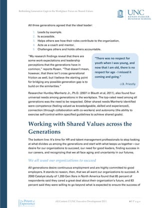 Rethinking Generation Gaps in the Workplace: Focus on Shared Values




        All three generations agreed that the ideal leader:

            1. Leads by example.
            2. Is accessible.
            3. Helps others see how their roles contribute to the organization.
            4. Acts as a coach and mentor.
            5. Challenges others and holds others accountable.

        “My research findings reveal that there are
                                                                      “There was no respect for
        some work expectations and leadership
                                                                      youth when I was young, and
        perceptions that the generations have in
        common,” reports Rosen. “That doesn’t mean,
                                                                      now that I am old, there is no
        however, that there isn’t cross generational                  respect for age - I missed it
        friction as well, but I believe the starting point            coming and going.”
        for bridging any possible generation gap is to
                                                                                        -J.B. Priestly
        build on the similarities.”

        Researcher Huntley Manhertz Jr., Ph.D. (2007 in Blauth et al, 2011), also found four
        universal needs among generations in the workplace. The top-rated need among all
        generations was the need to be respected. Other shared needs Manhertz identified
        were competence (feeling valued as knowledgeable, skilled and experienced),
        connection (through collaboration with co-workers) and autonomy (the ability to
        exercise self-control within specified guidelines to achieve shared goals).


        Working with Shared Values across the
        Generations
        The bottom line: It’s time for HR and talent management professionals to stop looking
        at what divides us among the generations and start with what keeps us together—our
        desire for our organizations to succeed, our need for good leaders, finding success in
        our careers, and recognizing that we all face aging and uncertainty in our futures.

        We all want our organizations to succeed
        All generations desire continuous employment and are highly committed to good
        employers. It stands to reason, then, that we all want our organizations to succeed. A
        2000 Catalyst study of 1,200 Gen Xers in North America found that 85 percent of
        respondents said they cared a great deal about their organization’s future, and 83
        percent said they were willing to go beyond what is expected to ensure the success of




                                All Content © UNC Executive Development 2011                    6|Pa ge
 