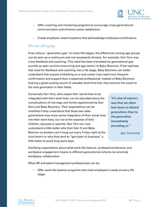 Rethinking Generation Gaps in the Workplace: Focus on Shared Values




            •    Offer coaching and mentoring programs to encourage cross-generational
                 communication and enhance career satisfaction.


            •    Create employee reward systems that acknowledge employee contributions.

        We are all aging
        If we refocus “generation gap” to mean life stages, the differences among age groups
        can be seen as a continuum and not necessarily divisive. For example, Gen Yers may
        crave feedback and coaching. This need has been translated by generational gap
        pundits as seen as time-consuming and ego-centric to Baby Boomers. If we rephrase
        that need for feedback and coaching into a life stage, Baby Boomers can better
        understand that anyone embarking on a new career may need more frequent
        confirmation and support than a seasoned professional. Instead of Baby Boomers
        hearing a great sucking sound of valuable work time lost, they become the coach to
        the next generation in their fields.

        Conversely Gen Yers, who expect their social lives to be
        integrated with their work lives, can be educated about the            “It's one of nature's
        complications of marriage and family experienced by Gen                way that we often
        Xers and Baby Boomers. Their expectations can be                       feel closer to distant
        modified if they understand that these two older                       generations than to
        generations may enjoy some integration of their social lives           the generation
        into their work lives, but not at the expense of their
                                                                               immediately
        children, spouses or parents. Gen Yers can now
                                                                               preceding us.”
        understand a little better why their Gen X and Baby
        Boomer co-workers can’t hang out every Friday night at the                   -Igor Stravinsky
        local tavern or why they tend to “get down to business” a
        little faster to avoid long work days.

        Clarifying expectations about what work-life balance, professional behavior and
        workplace engagement means to different generational cohorts can promote
        workplace collaboration.

        What HR and talent management professionals can do:

            •    Offer work-life balance programs that meet employee’s needs at every life-
                 stage.




                                All Content © UNC Executive Development 2011                 8|Pa ge
 