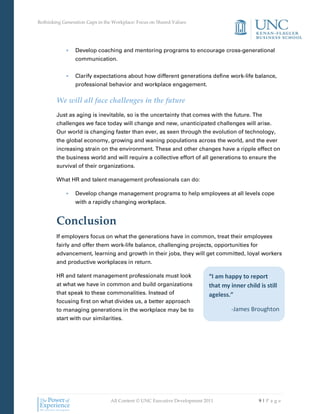 Rethinking Generation Gaps in the Workplace: Focus on Shared Values




            •    Develop coaching and mentoring programs to encourage cross-generational
                 communication.


            •    Clarify expectations about how different generations define work-life balance,
                 professional behavior and workplace engagement.

        We will all face challenges in the future
        Just as aging is inevitable, so is the uncertainty that comes with the future. The
        challenges we face today will change and new, unanticipated challenges will arise.
        Our world is changing faster than ever, as seen through the evolution of technology,
        the global economy, growing and waning populations across the world, and the ever
        increasing strain on the environment. These and other changes have a ripple effect on
        the business world and will require a collective effort of all generations to ensure the
        survival of their organizations.

        What HR and talent management professionals can do:

            •    Develop change management programs to help employees at all levels cope
                 with a rapidly changing workplace.


        Conclusion
        If employers focus on what the generations have in common, treat their employees
        fairly and offer them work-life balance, challenging projects, opportunities for
        advancement, learning and growth in their jobs, they will get committed, loyal workers
        and productive workplaces in return.

        HR and talent management professionals must look                  “I am happy to report
        at what we have in common and build organizations                 that my inner child is still
        that speak to these commonalities. Instead of                     ageless.”
        focusing first on what divides us, a better approach
        to managing generations in the workplace may be to                         -James Broughton
        start with our similarities.




                                All Content © UNC Executive Development 2011                  9|Pa ge
 