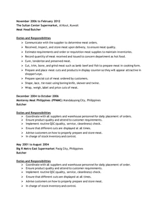 November 2006 to February 2012
The Sultan Center Supermarket, Al Kout, Kuwait
Meat Head Butcher
Duties and Responsibilities
 Communicate with the supplier to determine meat orders.
 Received, inspect, and store meat upon delivery, to ensure meat quality.
 Estimate requirements and order or requisition meat supplies to maintain inventories.
 Record quantity of meat received and issued to concern department as hot food.
 Cure, tenderize and preserved meat.
 Cut, trim, bone, and grind meat such as lamb beef and fish to prepare meat in cooking form.
 Prepare and place meat cuts and products in display counter so they will appear attractive in
shopper's eye.
 Prepare special cut of meat ordered by customers.
 Shape, lace, tie roast using boning knife, skewer and twine.
 Wrap, weigh, label and price cuts of meat.
December 2004 to October 2006
Monterey Meat Philippines (PPMMC) Mandaluyong City, Philippines
Butcher
Duties and Responsibilities
 Coordinate with all suppliers and warehouse personnelfor daily placement of orders.
 Ensure product quality and attend to customer requirements.
 Implement routine QSC (quality, service, cleanliness) check.
 Ensure that different cuts are displayed at all times.
 Advise customers on how to properly prepare and store meat.
 In charge of stock inventory and control.
May 2001 to August 2004
Big R Metro East Supermarket Pasig City, Philippines
Butcher
Duties and Responsibilities
 Coordinate with all suppliers and warehouse personnelfor daily placement of order.
 Ensure product quality and attend to customer requirements.
 Implement routine QSC (quality, service, cleanliness) check.
Ensure that different cuts are displayed at all times.
 Advise customers on how to properly prepare and store meat.
 In charge of stock inventory and control.
 