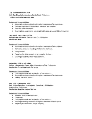 July 2000 to February 2001
M.Y. San Biscuits Corporation, Cainta Rizal, Philippines
Production Aide/Warehouse Man
Duties and Responsibilities
 Stocking inventory and maintaining the cleanliness of a warehouse.
 Transporting orders of equipment, materials and supplies.
 Directing other employees.
 Ensuring that assignments are completed in safe, proper and timely manner.
September 1999 to April 2000
Kenny Roger’s Roaster, Capitol Pasig City, Philippines
Production Aide
Duties and Responsibilities
 Stocking inventory and maintaining the cleanliness of working area.
 Marinating Chicken/ Injecting chicken with Marinade.
 Tying chicken.
 Preparing for finish product to be ready for deliver.
 Ensuring availability of stocks at all times.
December 1998 to July 1999
United Laboratories Corporation, Mandaluyong City, Philippines
Production Crew/Warehouse Personnel
Duties and Responsibilities
 Ensuring the stocks and availability of the products.
 Stocking inventory and maintaining the cleanliness of a warehouse.
 Packing the finish product.
May 1998 to November 1998
Red Ribbon Bakeshop Incorporated Commissary, Philippines
Quezon City, Philippines
Production Aide/Warehouse Stocker
Duties and Responsibilities
 Spreader, Icing, Cake Decorator.
 Line leader.
 Ensuring the stocks and availability of the products.
 Stocking inventory and maintaining the cleanliness of work place.
 Preparing all utensils for proper keeping.
 