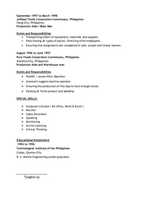 September 1997 to March 1998
Jollibee Foods Corporation Commissary, Philippines
Pasig City, Philippines
Production Aide / Blast Man
Duties and Responsibilities
 Transporting orders of equipment, materials and supplies.
 Pack/boxing all types of sauces. Directing other employees.
 Ensuring that assignments are completed in safe, proper and timely manner.
August 1996 to June 1997
Pure Foods Corporation Commissary, Philippines
Marikina City, Philippines
Production Aide and Warehouse man
Duties and Responsibilities
 Forklift / power lifter Operator
 Assistant nuggets machine operator
 Ensuring the production of-the-day to have enough stocks
 Packing all finish product and labelling
SPECIAL SKILLS:
 Computer Literate ( MS office, Word & Excel )
 Butcher
 Cakes Decorator
 Speaking
 Monitoring
 Active Listening
 Critical Thinking
Educational Attainment
1994 to 1996
Technological Institute of the Philippines
Cubao, Quezon City
B. S. Marine Engineering (under graduate)
___________________
Tonghie Sy
 