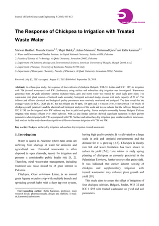 Journal of Earth Science and Engineering 3 (2013) 603-612
The Response of Chickpea to Irrigation with Treated
Waste Water
Marwan Haddad1
, Mustafa Khamis2, 3
, Majdi Dakiky2
, Adnan Manassra2
, Mohannad Qurie2
and Rafik Karaman4, 5
1. Water and Environmental Studies Institute, An Najah National University, Nablus 44839, Palestine
2. Faculty of Science & Technology, Al-Quds University, Jerusalem 20002, Palestine
3. Department of Chemistry, Biology and Environmental Sciences, American University of Sharjah, Sharjah 26666, UAE
4. Department of Science, University of Basilicata, Potenza 85100, Italy
5. Department of Bioorganic Chemistry, Faculty of Pharmacy, Al-Quds University, Jerusalem 20002, Palestine
Received: July 15, 2013/Accepted: August 15, 2013/Published: September 20, 2013.
Abstract: In a three-year study, the response of four cultivars of chickpea, Bulgarit, WIR-32, Jordan and ICC 11293 to irrigation
with TW (treated wastewater) and FW (freshwater), using surface and subsurface drip irrigation was investigated. Wastewater
generated from Al-Quds university campus included black, grey and storm water was treated by small scale pilot plant. The
wastewater pilot plant consists of tailored made secondary biological activated sludge process with daily capacity of 50 m3
. The
influent and effluent chemical and biological quality parameters were routinely monitored and analyzed. The data reveal that the
average values for BOD, COD and EC for the effluent are 50 ppm, 136 ppm and 1.4 mS/cm over 2 years period. The results of
chickpea growth parameters and the chemical and biological analysis of the seeds and leaves indicate that the cultivars Bulgarit and
ICC 11293 can be irrigated with TW without any loss in yield and quality. Factor analysis reasonably favored Bulgarit Cultivar
irrigated with treated effluent over other cultivars. WIR-32 and Jordan cultivars showed significant reduction in their growth
parameters when irrigated with TW as compared with FW. Surface and subsurface drip irrigation gave similar results in most cases.
Soil analysis in this study showed no significant difference between irrigation with TW and FW.
Key words: Chickpea, surface drip irrigation, sub-surface drip irrigation, treated wastewater.
1. Introduction
Water is scarce in Palestine where rural areas are
suffering from shortage of water for domestic and
agricultural use. Untreated wastewater is often
disposed in open channels, reused for irrigation and
presents a considerable public health risk [1, 2].
Therefore, rural wastewater management, including
treatment and reuse should be of great interest in
Palestine.
Chickpea, Cicer arietinum Linne, is an annual
grain legume or pulse crop with multiple branch and
spreading growth habit with a deep tap root system,
Corresponding author: Rafik Karaman, professor, main
research fields: pharmaceuticals, design and stability. E-mail:
dr_karaman@yahoo.com.
having high quality protein. It is cultivated on a large
scale in arid and semiarid environments and the
demand for it is growing [3-6]. Chickpea is mostly
rain fed and water limitation has been shown to
reduce its yield [7-9]. Late winter or early spring
planting of chickpeas as currently practiced in the
Palestinian Territory, further restricts the grain yield.
It was indicated that earlier autumn sowing of
chickpea and supplementary irrigation with
treated wastewater may enhance plant growth and
yield [10].
This study aims to assess the effect of irrigation of
four chickpea cultivars, Bulgarit, Jordan, WIR 32 and
ICC 11293 with treated wastewater on yield and soil
parameters.
DAVID PUBLISHING
D
 