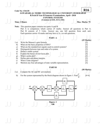 Code No: 134AM
JAWAHARLAL NEHRU TECHNOLOGICAL UNIVERSITY HYDERABAD
B.Tech II Year II Semester Examinations, April - 2018
CONTROL SYSTEMS
(Common to EEE, ECE, EIE)
Time: 3 Hours Max. Marks: 75
Note: This question paper contains two parts A and B.
Part A is compulsory which carries 25 marks. Answer all questions in Part A.
Part B consists of 5 Units. Answer any one full question from each unit.
Each question carries 10 marks and may have a, b, c as sub questions.
PART- A
(25 Marks)
1.a) Write the Manson’s gain formula. [2]
b) What are the basic properties of SFG? [3]
c) What are the standard test signals used in control systems? [2]
d) Distinguish between type and order of a system. [3]
e) Define a stable system. [2]
f) Explain the basics of root locus plot. [3]
g) What is polar plot? [2]
h) Define gain and phase margins. [3]
i) What is state diagram? [2]
j) Mention any four advantages of state variable representation. [3]
PART-B
(50 Marks)
2.a) Compare the AC and DC servomotors.
b) For the system represented by the block diagram shown in figure 1. Find
C
R
. [4+6]
Figure: 1
OR
R16
JJ
JJ
JJ
JJ
JJ
JJ
JJ
JJ
JJ
JJ
JJ
JJ
JJ
JJ
JJ
JJ
JJ
JJ
JJ
JJ
JJ
JJ
JJ
JJ
JJ
JJ
JJ
JJ
JJ
JJ
JJ
JJ
JJ
JJ
JJ
JJ
JJ
JJ
JJ
JJ
JJ
JJ
JJ
JJ
JJ
JJ
JJ
JJ
JJ
JJ
JJ
JJ
JJ
JJ
JJ
JJ
J
J
J
J
J
J
J
J
 