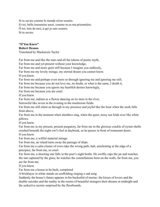 Si tu savais comme le monde m'est soumis.
Et toi, belle insoumise aussi, comme tu es ma prisonnière.
Ô toi, loin de moi, à qui je suis soumis.
Si tu savais.
“If You Knew”
Robert Desnos
Translated by Mackenzie Taylor
Far from me and like the stars and all the tokens of poetic myth,
Far from me and yet present without your knowledge,
Far from me and more quiet still because I imagine you endlessly,
Far from me my lovely mirage, my eternal dream you cannot know.
If you knew.
Far from me and perhaps even more so through ignoring me and ignoring me still,
Far from me because you do not love me, no doubt, or what is the same, I doubt it,
Far from me because you ignore my heartfelt desires knowingly,
Far from me because you are cruel.
If you knew.
Far from me, radiant as a flower dancing on its stem in the river,
Sorrowful like seven in the evening in the mushroom fields.
Far from me still silent as through in my presence and joyful like the hour when the stork falls
from above,
Far from me in the moment when alembics sing, when the quiet, noisy sea folds over like white
pillows.
If you knew.
Far from me in my present, present purgatory, far from me in the glorious crackle of oyster-shells
crushed beneath the night owl’s feel at daybreak, as he passes in front of restaurant doors.
If you knew.
Far from me, a willful material mirage.
Far from me, an island turns away the passage of ships.
Far from me a calm cluster of cows take the wrong path, halt, unrelenting at the edge of a
precipice, far from me, so cruel.
Far from me, a shooting star falls in the poet’s night bottle. He swiftly caps the jar and watches
the star captured by the glass, he watches the constellations born on the walls, far from me, you
are far from me.
If you knew.
Far from me a house to be built, completed
A bricklayer in white stands on scaffolding singing a sad song
Suddenly the house’s future appears in his bucketful of mortar: the kisses of lovers and the
double suicides and the nudity in the rooms of beautiful strangers their dreams at midnight and
the seductive secrets surprised by the floorboards.
 