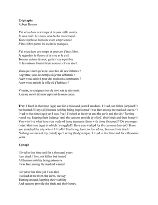 L’épitaphe
Robert Desnos
J’ai vécu dans ces temps et depuis mille années
Je suis mort. Je vivais, non déchu mais traqué.
Toute noblesse humaine étant emprisonnée
J’étais libre parmi les esclaves masqués.
J’ai vécu dans ces temps et pourtant j’étais libre.
Je regardais le fleuve et la terre et le ciel.
Tourner autour de moi, garder leur équilibre
Et les saisons fournir leurs oiseaux et leur miel.
Vous qui vivez qu’avez-vous fait de ces fortunes ?
Regrettez-vous les temps où je me débattais ?
Avez-vous cultivé pour des moissons communes ?
Avez-vous enrichi la ville où j’habitais ?
Vivants, ne craignez rien de moi, car je suis mort.
Rien ne survit de mon esprit ni de mon corps.
Trot: I lived in that time (age) and for a thousand years/I am dead. I lived, not fallen (deposed?)
but hunted./Every (all) human nobility being imprisoned/I was free among the masked slaves.//I
lived in that time (age) yet I was free./ I looked at the river and the earth and the sky/ Turning
round me, keeping their balance/ And the seasons provide (yielded) their birds and their honey.//
You who live what have you made of those treasures (done with those fortunes)?/ Do you regret
(miss) that time (age) in which I struggled?/ Have you worked for the common harvest?/ Have
you enriched the city where I lived?// You living, have no fear of me, because I am dead./
Nothing survives of my (mind) spirit or my (body) corpse. I lived in that time and for a thousand
years
Epitaph
I lived in that time and for a thousand years
I am dead. I live, not fallen but hunted
All human nobility being prisoners
I was free among the masked wanted
I lived in that time yet I was free
I looked at the river, the earth, the sky
Turning around, keeping their stability
And seasons provide the birds and their honey.
 