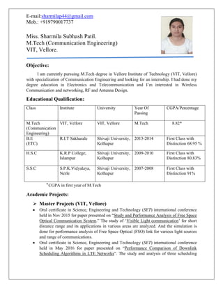 E-mail:sharmilap44@gmail.com
Mob.: +919790017737
Miss. Sharmila Subhash Patil.
M.Tech (Communication Engineering)
VIT, Vellore.
Objective:
I am currently pursuing M.Tech degree in Vellore Institute of Technology (VIT, Vellore)
with specialization of Communication Engineering and looking for an internship. I had done my
degree education in Electronics and Telecommunication and I’m interested in Wireless
Communication and networking, RF and Antenna Design.
Educational Qualification:
Class Institute University Year Of
Passing
CGPA/Percentage
M.Tech
(Communication
Engineering)
VIT, Vellore VIT, Vellore M.Tech 8.82*
B.E
(ETC)
R.I.T Sakharale Shivaji University,
Kolhapur
2013-2014 First Class with
Distinction 68.95 %
H.S.C K.R.P College,
Islampur
Shivaji University,
Kolhapur
2009-2010 First Class with
Distinction 80.83%
S.S.C S.P.K.Vidyalaya,
Nerle
Shivaji University,
Kolhapur
2007-2008 First Class with
Distinction 91%
*CGPA in first year of M.Tech
Academic Projects:
 Master Projects (VIT, Vellore)
 Oral certificate in Science, Engineering and Technology (SET) international conference
held in Nov 2015 for paper presented on “Study and Performance Analysis of Free Space
Optical Communication System.” The study of ‘Visible Light communication’ for short
distance range and its applications in various areas are analyzed. And the simulation is
done for performance analysis of Free Space Optical (FSO) link for various light sources
and range of communications.
 Oral certificate in Science, Engineering and Technology (SET) international conference
held in May 2016 for paper presented on “Performance Comparison of Downlink
Scheduling Algorithms in LTE Networks”. The study and analysis of three scheduling
 