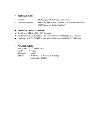  Technical skills:
 Software : PCB design, TINA, Proteus, Keil vision3
 Simulation software : MATLAB, OptiSystem, NetSim9, AWR Microwave Office,
CST Microwave Studio, QualNet7.
 Extra-Curricular Activities:
 President of ETRON-2K14 RIT, Sakharale
 “Volunteer in ETRON-2k13” a state level technical event held by RIT, Sakharale
 “Volunteer in ETRON-2k12” a state level technical event held by RIT, Sakharale
 Personal Detail:
Date of birth : 17th
March 1993
Gender : Female
Nationality : Indian
Address : A/P Nerle. Tal- Walwa, Dist- Sangli
Maharashtra-415406.
 