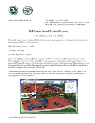 FOR IMMEDIATE RELEASE FOR MORE INFORMATION
Jesse De Graftenreed, Waynesville Park Board, 573-337-3098
Amanda Koren, Waynesville Park Board, 573-855-4858
Little Heroes Ground-Breaking Ceremony
This ceremony is open to the public.
Honorable Mayor Luge Hardman will kick off the ground-breaking ceremony by talking about the impact this
development will have on the community.
Date: Wednesday, January 11, 2016
Time: 4:00 – 4:30 pm
Location: Waynesville City Park
Little Heroes Playground will be Pulaski County’s very first universally accessible playground to be built in
Waynesville Park, downtown Waynesville. Many local organizations, financial institutions, and the generous
citizens of Waynesville, played a role in donating for the development of this playground. The equipment on the
playground will represent all five branches of our military and will be designed so that all children and families,
including wounded veterans, can play side-by-side.
We would like to thank our partner Unlimited Play of Saint. Louis, Missouri. Unlimited Play is a Saint Louis
area, non-profit organization that helps plan, build, and fundraise playgrounds accessible for all children to
enjoy, regardless of their disabilities.
Scheduled to open in late Spring 2017
 