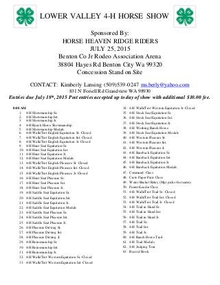 LOWER VALLEY 4-H HORSE SHOW
Sponsored By:
HORSE HEAVEN RIDGE RIDERS
JULY 25, 2015
Benton Co Jr Rodeo Association Arena
38804 Hayes Rd Benton City Wa 99320
Concession Stand on Site
CONTACT: Kimberly Lansing (509)539-0247 ms.berly@yahoo.com
831 N Forsell Rd Grandview WA 98930
Entries due July 18th, 2015 Post entries accepted up to day of show with additional $10.00 fee.
8:00 AM
1. 4-H Showmanship Sr.
2. 4-H Showmanship Int.
3. 4-H Showmanship Jr.
4. 4-H Ranch Horse Showmanship
5. 4-H Showmanship Medals
6. 4-H Walk/Trot English Equitation Sr. Closed
7. 4-H Walk/Trot English Equitation Int. Closed
8. 4-H Walk/Trot English Equitation Jr. Closed
9. 4-H Hunt Seat Equitation Sr.
10. 4-H Hunt Seat Equitation Int.
11. 4-H Hunt Seat Equitation Jr.
12. 4-H Hunt Seat Equitation Medals
13. 4-H Walk/Trot English Pleasure Sr. Closed
14. 4-H Walk/Trot English Pleasure Int. Closed
15. 4-H Walk/Trot English Pleasure Jr. Closed
16. 4-H Hunt Seat Pleasure Sr.
17. 4-H Hunt Seat Pleasure Int.
18. 4-H Hunt Seat Pleasure Jr.
19. 4-H Saddle Seat Equitation Sr.
20. 4-H Saddle Seat Equitation Int.
21. 4-H Saddle Seat Equitation Jr.
22. 4-H Saddle Seat Equitation Medals
23. 4-H Saddle Seat Pleasure Sr.
24. 4-H Saddle Seat Pleasure Int.
25. 4-H Saddle Seat Pleasure Jr.
26. 4-H Pleasure Driving Sr.
27. 4-H Pleasure Driving Int.
28. 4-H Pleasure Driving Jr.
29. 4-H Reinsmanship Sr.
30. 4-H Reinsmanship Int.
31. 4-H Reinsmanship Jr.
32. 4-H Walk/Trot Western Equitation Sr. Closed
33. 4-H Walk/Trot Western Equitation Int. Closed
34. 4-H Walk/Trot Western Equitation Jr. Closed
35. 4-H Stock Seat Equitation Sr.
36. 4-H Stock Seat Equitation Int.
37. 4-H Stock Seat Equitation Jr.
38. 4-H Working Ranch Horse
39. 4-H Stock Seat Equitation Medals
40. 4-H Western Pleasure Sr.
41. 4-H Western Pleasure Int.
42. 4-H Western Pleasure Jr.
43. 4-H Bareback Equitation Sr.
44. 4-H Bareback Equitation Int.
45. 4-H Bareback Equitation Jr.
46. 4-H Bareback Equitation Medals
47. Command Class
48. Crete Paper Pairs Class
49. Water Bucket Relay (Mgt picks the teams)
50. Parent/Leader Class
51. 4-H Walk/Trot Trail Sr. Closed
52. 4-H Walk/Trot Trail Int. Closed
53. 4-H Walk/Trot Trail Jr. Closed
54. 4-H Trail in Hand Sr.
55. 4-H Trail in Hand Int.
56. 4-H Trail in Hand Jr.
57. 4-H Trail Sr.
58. 4-H Trail Int.
59. 4-H Trail Jr.
60. 4-H Ranch Horse Trail
61. 4-H Trail Medals
62. 4-H Judging Tour
63. Record Book
 