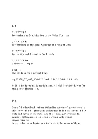 134
CHAPTER 7:
Formation and Modification of the Sales Contract
CHAPTER 8:
Performance of the Sales Contract and Risk of Loss
CHAPTER 9:
Warranties and Remedies for Breach
CHAPTER 10:
Commercial Paper
Unit III
The Uniform Commercial Code
rog80328_07_c07_134-156.indd 134 9/20/16 11:11 AM
© 2016 Bridgepoint Education, Inc. All rights reserved. Not for
resale or redistribution.
135
One of the drawbacks of our federalist system of government is
that there can be signifi-cant differences in the law from state to
state and between the states and the federal government. In
general, differences in state laws present only minor
inconveniences
to individuals and businesses that need to be aware of these
 