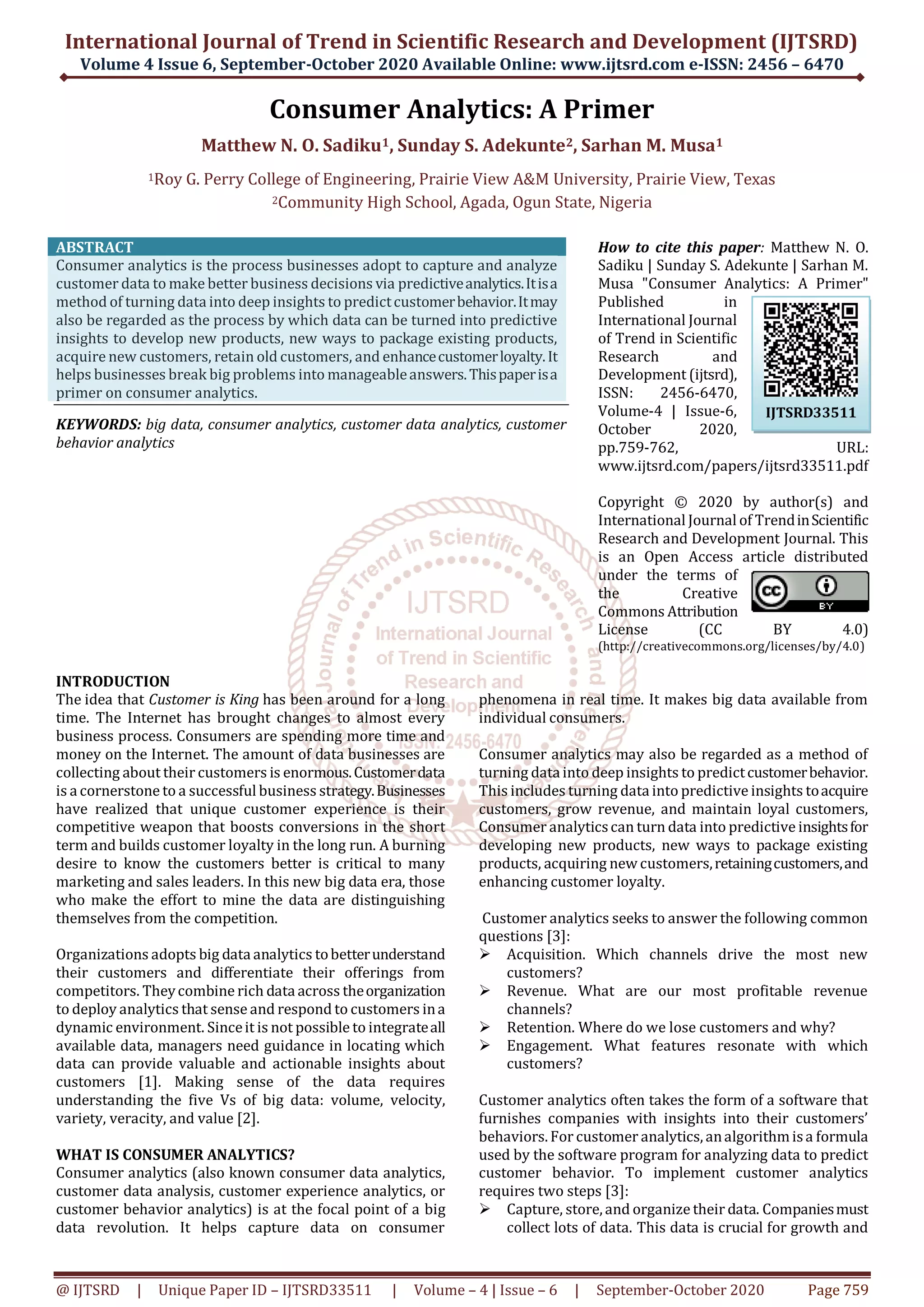 International Journal of Trend in Scientific Research and Development (IJTSRD)
Volume 4 Issue 6, September-October 2020 Available Online: www.ijtsrd.com e-ISSN: 2456 – 6470
@ IJTSRD | Unique Paper ID – IJTSRD33511 | Volume – 4 | Issue – 6 | September-October 2020 Page 759
Consumer Analytics: A Primer
Matthew N. O. Sadiku1, Sunday S. Adekunte2, Sarhan M. Musa1
1Roy G. Perry College of Engineering, Prairie View A&M University, Prairie View, Texas
2Community High School, Agada, Ogun State, Nigeria
ABSTRACT
Consumer analytics is the process businesses adopt to capture and analyze
customer data to make better business decisions via predictiveanalytics.Itisa
method of turning data into deep insights to predictcustomerbehavior.Itmay
also be regarded as the process by which data can be turned into predictive
insights to develop new products, new ways to package existing products,
acquire new customers, retain old customers, and enhancecustomerloyalty.It
helps businesses break big problems into manageableanswers.Thispaperisa
primer on consumer analytics.
KEYWORDS: big data, consumer analytics, customer data analytics, customer
behavior analytics
How to cite this paper: Matthew N. O.
Sadiku | Sunday S. Adekunte | Sarhan M.
Musa "Consumer Analytics: A Primer"
Published in
International Journal
of Trend in Scientific
Research and
Development (ijtsrd),
ISSN: 2456-6470,
Volume-4 | Issue-6,
October 2020,
pp.759-762, URL:
www.ijtsrd.com/papers/ijtsrd33511.pdf
Copyright © 2020 by author(s) and
International Journal of TrendinScientific
Research and Development Journal. This
is an Open Access article distributed
under the terms of
the Creative
Commons Attribution
License (CC BY 4.0)
(http://creativecommons.org/licenses/by/4.0)
INTRODUCTION
The idea that Customer is King has been around for a long
time. The Internet has brought changes to almost every
business process. Consumers are spending more time and
money on the Internet. The amount of data businesses are
collecting about their customers is enormous.Customerdata
is a cornerstone to a successful business strategy.Businesses
have realized that unique customer experience is their
competitive weapon that boosts conversions in the short
term and builds customer loyalty in the long run. A burning
desire to know the customers better is critical to many
marketing and sales leaders. In this new big data era, those
who make the effort to mine the data are distinguishing
themselves from the competition.
Organizations adopts big data analytics tobetterunderstand
their customers and differentiate their offerings from
competitors. Theycombine rich data across theorganization
to deploy analytics that sense and respond to customers ina
dynamic environment. Sinceit is not possible to integrateall
available data, managers need guidance in locating which
data can provide valuable and actionable insights about
customers [1]. Making sense of the data requires
understanding the five Vs of big data: volume, velocity,
variety, veracity, and value [2].
WHAT IS CONSUMER ANALYTICS?
Consumer analytics (also known consumer data analytics,
customer data analysis, customer experience analytics, or
customer behavior analytics) is at the focal point of a big
data revolution. It helps capture data on consumer
phenomena in real time. It makes big data available from
individual consumers.
Consumer analytics may also be regarded as a method of
turning data into deep insights to predictcustomerbehavior.
This includes turning data into predictive insights toacquire
customers, grow revenue, and maintain loyal customers,
Consumer analyticscan turn data into predictive insightsfor
developing new products, new ways to package existing
products, acquiring new customers,retainingcustomers,and
enhancing customer loyalty.
Customer analytics seeks to answer the following common
questions [3]:
 Acquisition. Which channels drive the most new
customers?
 Revenue. What are our most profitable revenue
channels?
 Retention. Where do we lose customers and why?
 Engagement. What features resonate with which
customers?
Customer analytics often takes the form of a software that
furnishes companies with insights into their customers’
behaviors. For customer analytics, analgorithmisa formula
used by the software program for analyzing data to predict
customer behavior. To implement customer analytics
requires two steps [3]:
 Capture, store, and organize their data. Companiesmust
collect lots of data. This data is crucial for growth and
IJTSRD33511
 