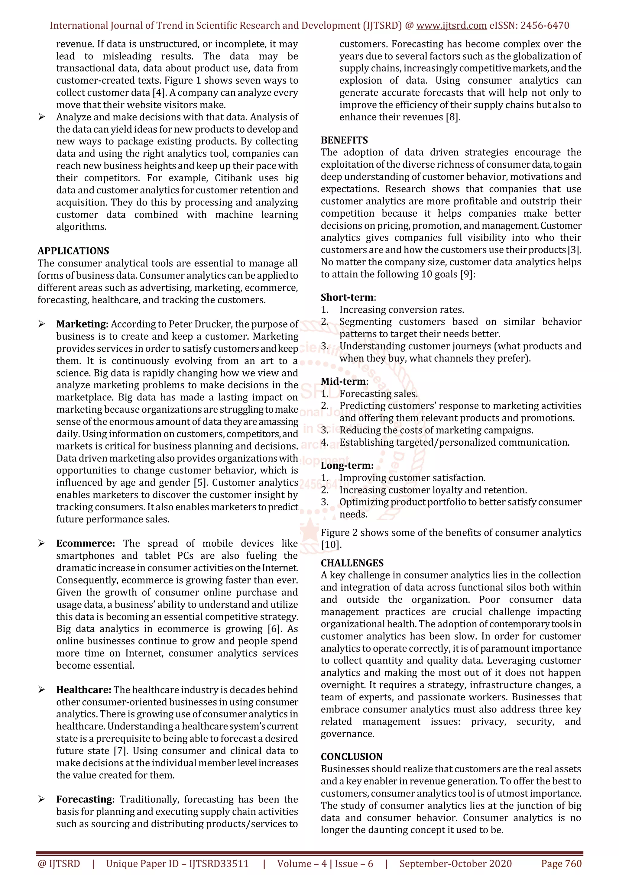 International Journal of Trend in Scientific Research and Development (IJTSRD) @ www.ijtsrd.com eISSN: 2456-6470
@ IJTSRD | Unique Paper ID – IJTSRD33511 | Volume – 4 | Issue – 6 | September-October 2020 Page 760
revenue. If data is unstructured, or incomplete, it may
lead to misleading results. The data may be
transactional data, data about product use, data from
customer-created texts. Figure 1 shows seven ways to
collect customer data [4]. A company can analyze every
move that their website visitors make.
 Analyze and make decisions with that data. Analysis of
the data can yield ideas for new products to developand
new ways to package existing products. By collecting
data and using the right analytics tool, companies can
reach new business heightsand keep up their pacewith
their competitors. For example, Citibank uses big
data and customer analytics forcustomer retention and
acquisition. They do this by processing and analyzing
customer data combined with machine learning
algorithms.
APPLICATIONS
The consumer analytical tools are essential to manage all
forms of business data. Consumer analyticscan beappliedto
different areas such as advertising, marketing, ecommerce,
forecasting, healthcare, and tracking the customers.
 Marketing: According to Peter Drucker, the purpose of
business is to create and keep a customer. Marketing
provides services in order to satisfycustomersandkeep
them. It is continuously evolving from an art to a
science. Big data is rapidly changing how we view and
analyze marketing problems to make decisions in the
marketplace. Big data has made a lasting impact on
marketing because organizationsare strugglingtomake
sense of the enormous amount of data theyareamassing
daily. Using information on customers,competitors,and
markets is critical for business planning and decisions.
Data driven marketing also provides organizationswith
opportunities to change customer behavior, which is
influenced by age and gender [5]. Customer analytics
enables marketers to discover the customer insight by
tracking consumers. Italso enables marketerstopredict
future performance sales.
 Ecommerce: The spread of mobile devices like
smartphones and tablet PCs are also fueling the
dramatic increasein consumer activitiesontheInternet.
Consequently, ecommerce is growing faster than ever.
Given the growth of consumer online purchase and
usage data, a business’ ability to understand and utilize
this data is becoming an essential competitive strategy.
Big data analytics in ecommerce is growing [6]. As
online businesses continue to grow and people spend
more time on Internet, consumer analytics services
become essential.
 Healthcare: The healthcare industry is decades behind
other consumer-oriented businesses in using consumer
analytics.There is growing use ofconsumer analytics in
healthcare. Understandinga healthcaresystem’scurrent
state is a prerequisite to being able to forecasta desired
future state [7]. Using consumer and clinical data to
make decisionsat the individual member levelincreases
the value created for them.
 Forecasting: Traditionally, forecasting has been the
basis for planning and executing supply chain activities
such as sourcing and distributing products/services to
customers. Forecasting has become complex over the
years due to several factors such as the globalization of
supply chains, increasinglycompetitivemarkets,andthe
explosion of data. Using consumer analytics can
generate accurate forecasts that will help not only to
improve the efficiency of their supply chains but also to
enhance their revenues [8].
BENEFITS
The adoption of data driven strategies encourage the
exploitation of the diverse richness of consumerdata,togain
deep understanding of customer behavior, motivations and
expectations. Research shows that companies that use
customer analytics are more profitable and outstrip their
competition because it helps companies make better
decisions on pricing, promotion, andmanagement.Customer
analytics gives companies full visibility into who their
customers are and how the customers use theirproducts[3].
No matter the company size, customer data analytics helps
to attain the following 10 goals [9]:
Short-term:
1. Increasing conversion rates.
2. Segmenting customers based on similar behavior
patterns to target their needs better.
3. Understanding customer journeys (what products and
when they buy, what channels they prefer).
Mid-term:
1. Forecasting sales.
2. Predicting customers’ response to marketing activities
and offering them relevant products and promotions.
3. Reducing the costs of marketing campaigns.
4. Establishing targeted/personalized communication.
Long-term:
1. Improving customer satisfaction.
2. Increasing customer loyalty and retention.
3. Optimizing productportfolio to better satisfyconsumer
needs.
Figure 2 shows some of the benefits of consumer analytics
[10].
CHALLENGES
A key challenge in consumer analytics lies in the collection
and integration of data across functional silos both within
and outside the organization. Poor consumer data
management practices are crucial challenge impacting
organizational health. The adoption ofcontemporarytoolsin
customer analytics has been slow. In order for customer
analytics to operate correctly, itis of paramount importance
to collect quantity and quality data. Leveraging customer
analytics and making the most out of it does not happen
overnight. It requires a strategy, infrastructure changes, a
team of experts, and passionate workers. Businesses that
embrace consumer analytics must also address three key
related management issues: privacy, security, and
governance.
CONCLUSION
Businesses should realize that customers are the real assets
and a key enabler in revenue generation. To offer the best to
customers,consumer analytics tool is of utmost importance.
The study of consumer analytics lies at the junction of big
data and consumer behavior. Consumer analytics is no
longer the daunting concept it used to be.
 