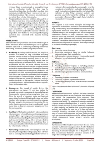 International Journal of Trend in Scientific Research and Development (IJTSRD) @ www.ijtsrd.com eISSN: 2456-6470
@ IJTSRD | Unique Paper ID – IJTSRD33511 | Volume – 4 | Issue – 6 | September-October 2020 Page 760
revenue. If data is unstructured, or incomplete, it may
lead to misleading results. The data may be
transactional data, data about product use, data from
customer-created texts. Figure 1 shows seven ways to
collect customer data [4]. A company can analyze every
move that their website visitors make.
 Analyze and make decisions with that data. Analysis of
the data can yield ideas for new products to developand
new ways to package existing products. By collecting
data and using the right analytics tool, companies can
reach new business heightsand keep up their pacewith
their competitors. For example, Citibank uses big
data and customer analytics forcustomer retention and
acquisition. They do this by processing and analyzing
customer data combined with machine learning
algorithms.
APPLICATIONS
The consumer analytical tools are essential to manage all
forms of business data. Consumer analyticscan beappliedto
different areas such as advertising, marketing, ecommerce,
forecasting, healthcare, and tracking the customers.
 Marketing: According to Peter Drucker, the purpose of
business is to create and keep a customer. Marketing
provides services in order to satisfycustomersandkeep
them. It is continuously evolving from an art to a
science. Big data is rapidly changing how we view and
analyze marketing problems to make decisions in the
marketplace. Big data has made a lasting impact on
marketing because organizationsare strugglingtomake
sense of the enormous amount of data theyareamassing
daily. Using information on customers,competitors,and
markets is critical for business planning and decisions.
Data driven marketing also provides organizationswith
opportunities to change customer behavior, which is
influenced by age and gender [5]. Customer analytics
enables marketers to discover the customer insight by
tracking consumers. Italso enables marketerstopredict
future performance sales.
 Ecommerce: The spread of mobile devices like
smartphones and tablet PCs are also fueling the
dramatic increasein consumer activitiesontheInternet.
Consequently, ecommerce is growing faster than ever.
Given the growth of consumer online purchase and
usage data, a business’ ability to understand and utilize
this data is becoming an essential competitive strategy.
Big data analytics in ecommerce is growing [6]. As
online businesses continue to grow and people spend
more time on Internet, consumer analytics services
become essential.
 Healthcare: The healthcare industry is decades behind
other consumer-oriented businesses in using consumer
analytics.There is growing use ofconsumer analytics in
healthcare. Understandinga healthcaresystem’scurrent
state is a prerequisite to being able to forecasta desired
future state [7]. Using consumer and clinical data to
make decisionsat the individual member levelincreases
the value created for them.
 Forecasting: Traditionally, forecasting has been the
basis for planning and executing supply chain activities
such as sourcing and distributing products/services to
customers. Forecasting has become complex over the
years due to several factors such as the globalization of
supply chains, increasinglycompetitivemarkets,andthe
explosion of data. Using consumer analytics can
generate accurate forecasts that will help not only to
improve the efficiency of their supply chains but also to
enhance their revenues [8].
BENEFITS
The adoption of data driven strategies encourage the
exploitation of the diverse richness of consumerdata,togain
deep understanding of customer behavior, motivations and
expectations. Research shows that companies that use
customer analytics are more profitable and outstrip their
competition because it helps companies make better
decisions on pricing, promotion, andmanagement.Customer
analytics gives companies full visibility into who their
customers are and how the customers use theirproducts[3].
No matter the company size, customer data analytics helps
to attain the following 10 goals [9]:
Short-term:
1. Increasing conversion rates.
2. Segmenting customers based on similar behavior
patterns to target their needs better.
3. Understanding customer journeys (what products and
when they buy, what channels they prefer).
Mid-term:
1. Forecasting sales.
2. Predicting customers’ response to marketing activities
and offering them relevant products and promotions.
3. Reducing the costs of marketing campaigns.
4. Establishing targeted/personalized communication.
Long-term:
1. Improving customer satisfaction.
2. Increasing customer loyalty and retention.
3. Optimizing productportfolio to better satisfyconsumer
needs.
Figure 2 shows some of the benefits of consumer analytics
[10].
CHALLENGES
A key challenge in consumer analytics lies in the collection
and integration of data across functional silos both within
and outside the organization. Poor consumer data
management practices are crucial challenge impacting
organizational health. The adoption ofcontemporarytoolsin
customer analytics has been slow. In order for customer
analytics to operate correctly, itis of paramount importance
to collect quantity and quality data. Leveraging customer
analytics and making the most out of it does not happen
overnight. It requires a strategy, infrastructure changes, a
team of experts, and passionate workers. Businesses that
embrace consumer analytics must also address three key
related management issues: privacy, security, and
governance.
CONCLUSION
Businesses should realize that customers are the real assets
and a key enabler in revenue generation. To offer the best to
customers,consumer analytics tool is of utmost importance.
The study of consumer analytics lies at the junction of big
data and consumer behavior. Consumer analytics is no
longer the daunting concept it used to be.
 