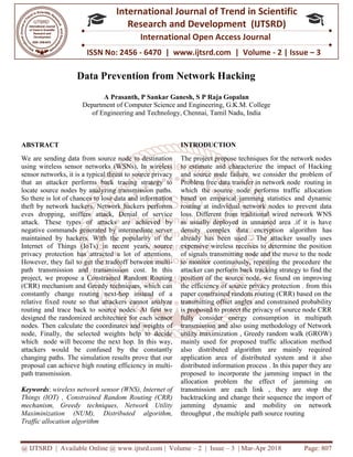 @ IJTSRD | Available Online @ www.ijtsrd.com
ISSN No: 2456
International
Research
Data Prevention from Network H
A Prasanth, P Sankar Ganesh, S P Raja Gopalan
Department of Computer Science and
of Engineering and Technology
ABSTRACT
We are sending data from source node to destination
using wireless sensor networks (WSNs), In wireless
sensor networks, it is a typical threat to source privacy
that an attacker performs back tracing strategy to
locate source nodes by analyzing transmission paths.
So there is lot of chances to lose data and information
theft by network hackers. Network hackers performs
eves dropping, sniffers attack, Denial of service
attack. These types of attacks are achieved by
negative commands generated by intermediate server
maintained by hackers. With the popularity of the
Internet of Things (IoTs) in recent years, source
privacy protection has attracted a lot of attentions.
However, they fail to get the tradeoff between multi
path transmission and transmission cost. In this
project, we propose a Constrained Random Routing
(CRR) mechanism and Greedy techniques, which can
constantly change routing next-hop instead of a
relative fixed route so that attackers cannot analyze
routing and trace back to source nodes. At first we
designed the randomized architecture for each sensor
nodes. Then calculate the coordinates and
node, Finally, the selected weights help to decide
which node will become the next hop. In this way,
attackers would be confused by the constantly
changing paths. The simulation results prove that our
proposal can achieve high routing efficie
path transmission.
Keywords: wireless network sensor (WNS)
Things (IOT) , Constrained Random Routing (
mechanism, Greedy techniques, Netwo
Maximinization (NUM), Distributed algorithm,
Traffic allocation algorithm
@ IJTSRD | Available Online @ www.ijtsrd.com | Volume – 2 | Issue – 3 | Mar-Apr 2018
ISSN No: 2456 - 6470 | www.ijtsrd.com | Volume
International Journal of Trend in Scientific
Research and Development (IJTSRD)
International Open Access Journal
Data Prevention from Network Hacking
A Prasanth, P Sankar Ganesh, S P Raja Gopalan
Department of Computer Science and Engineering, G.K.M. College
of Engineering and Technology, Chennai, Tamil Nadu, India
We are sending data from source node to destination
using wireless sensor networks (WSNs), In wireless
typical threat to source privacy
that an attacker performs back tracing strategy to
locate source nodes by analyzing transmission paths.
So there is lot of chances to lose data and information
theft by network hackers. Network hackers performs
g, sniffers attack, Denial of service
of attacks are achieved by
negative commands generated by intermediate server
maintained by hackers. With the popularity of the
Internet of Things (IoTs) in recent years, source
s attracted a lot of attentions.
However, they fail to get the tradeoff between multi-
path transmission and transmission cost. In this
project, we propose a Constrained Random Routing
(CRR) mechanism and Greedy techniques, which can
hop instead of a
relative fixed route so that attackers cannot analyze
routing and trace back to source nodes. At first we
designed the randomized architecture for each sensor
n calculate the coordinates and weights of
node, Finally, the selected weights help to decide
which node will become the next hop. In this way,
attackers would be confused by the constantly
changing paths. The simulation results prove that our
proposal can achieve high routing efficiency in multi-
wireless network sensor (WNS), Internet of
Things (IOT) , Constrained Random Routing (CRR)
, Network Utility
Distributed algorithm,
INTRODUCTION
The project propose techniques for the network nodes
to estimate and characterize the impact of
and source node failure. we consider the problem of
Problem free data transfer in network node routing in
which the source node performs traffic allocation
based on empirical jamming statistics and dynamic
routing at individual network nodes to prevent data
loss. Different from traditional wired network WNS
as usually deployed in unnamed area .if it is have
density complex data encryption algorithm has
already has been used . The attacker usually uses
expensive wireless receives to determine the position
of signals transmitting node and the move to the node
to monitor continuously, repeating the procedure the
attacker can perform back tracking strategy to find the
position of the source node, we found on improving
the efficiency of source privacy protection . from this
paper constrained random routing (CRR) based on the
transmitting offset angles and constrained probability
is proposed to protect the privacy of source node CRR
fully consider energy consumption in multipath
transmission and also using methodology of Network
utility maximization , Greedy random walk (GROW)
mainly used for proposed traffic allocation method
also distributed algorithm are mainly required
application area of distributed system and it also
distributed information process . In this paper they are
proposed to incorporate the jamming impact in the
allocation problem the effect of jamming on
transmission are each link , they are stop the
backtracking and change their sequence the import of
jamming dynamic and mobility on network
throughput , the multiple path source routing
Apr 2018 Page: 807
6470 | www.ijtsrd.com | Volume - 2 | Issue – 3
Scientific
(IJTSRD)
International Open Access Journal
Engineering, G.K.M. College
The project propose techniques for the network nodes
and characterize the impact of Hacking
and source node failure. we consider the problem of
Problem free data transfer in network node routing in
performs traffic allocation
based on empirical jamming statistics and dynamic
routing at individual network nodes to prevent data
Different from traditional wired network WNS
as usually deployed in unnamed area .if it is have
ryption algorithm has
already has been used . The attacker usually uses
expensive wireless receives to determine the position
of signals transmitting node and the move to the node
to monitor continuously, repeating the procedure the
tracking strategy to find the
position of the source node, we found on improving
the efficiency of source privacy protection . from this
paper constrained random routing (CRR) based on the
transmitting offset angles and constrained probability
ed to protect the privacy of source node CRR
fully consider energy consumption in multipath
transmission and also using methodology of Network
utility maximization , Greedy random walk (GROW)
mainly used for proposed traffic allocation method
ted algorithm are mainly required
application area of distributed system and it also
distributed information process . In this paper they are
proposed to incorporate the jamming impact in the
allocation problem the effect of jamming on
h link , they are stop the
backtracking and change their sequence the import of
jamming dynamic and mobility on network
path source routing
 