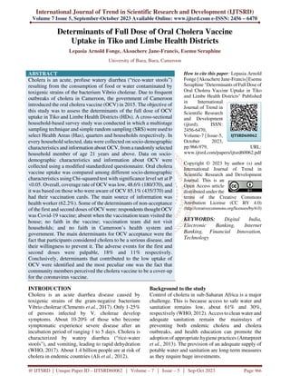 International Journal of Trend in Scientific Research and Development (IJTSRD)
Volume 7 Issue 5, September-October 2023 Available Online: www.ijtsrd.com e-ISSN: 2456 – 6470
@ IJTSRD | Unique Paper ID – IJTSRD60062 | Volume – 7 | Issue – 5 | Sep-Oct 2023 Page 966
Determinants of Full Dose of Oral Cholera Vaccine
Uptake in Tiko and Limbe Health Districts
Lepasia Arnold Fonge, Akoachere Jane-Francis, Esemu Seraphine
University of Buea, Buea, Cameroon
ABSTRACT
Cholera is an acute, profuse watery diarrhea (“rice-water stools”)
resulting from the consumption of food or water contaminated by
toxigenic strains of the bacterium Vibrio cholerae. Due to frequent
outbreaks of cholera in Cameroon, the government of Cameroon
introduced the oral cholera vaccine (OCV) in 2015. The objective of
this study was to assess the determinants of the full dose of OCV
uptake in Tiko and Limbe Health Districts (HDs). A cross-sectional
household-based survey study was conducted in which a multistage
sampling technique and simple random sampling (SRS) were used to
select Health Areas (Has), quarters and households respectively. In
every household selected, data were collected on socio-demographic
characteristics and information about OCV, from a randomly selected
household member of age 21 years and above. Data on socio-
demographic characteristics and information about OCV were
collected using a modified standardized questionnaire. Oral cholera
vaccine uptake was compared among different socio-demographic
characteristics using Chi-squared test with significance level set at P
<0.05. Overall, coverage rate of OCV was low, 48.6% (180/370), and
it was based on those who were aware of OCV 85.1% (435/370) and
had their vaccination cards. The main source of information was
health worker (62.2%). Some of the determinants of non-acceptance
of the first and second doses of OCV were: respondents thought OCV
was Covid-19 vaccine; absent when the vaccination team visited the
house; no faith in the vaccine; vaccination team did not visit
households; and no faith in Cameroon’s health system and
government. The main determinants for OCV acceptance were the
fact that participants considered cholera to be a serious disease, and
their willingness to prevent it. The adverse events for the first and
second doses were palpable, 18% and 11% respectively.
Conclusively, determinants that contributed to the low uptake of
OCV were identified and the most peculiar one was the fact that
community members perceived the cholera vaccine to be a cover-up
for the coronavirus vaccine.
How to cite this paper: Lepasia Arnold
Fonge | Akoachere Jane-Francis |Esemu
Seraphine "Determinants of Full Dose of
Oral Cholera Vaccine Uptake in Tiko
and Limbe Health Districts" Published
in International
Journal of Trend in
Scientific Research
and Development
(ijtsrd), ISSN:
2456-6470,
Volume-7 | Issue-5,
October 2023,
pp.966-979, URL:
www.ijtsrd.com/papers/ijtsrd60062.pdf
Copyright © 2023 by author (s) and
International Journal of Trend in
Scientific Research and Development
Journal. This is an
Open Access article
distributed under the
terms of the Creative Commons
Attribution License (CC BY 4.0)
(http://creativecommons.org/licenses/by/4.0)
KEYWORDS: Digital India,
Electronic Banking, Internet
Banking, Financial Innovation,
Technology
INTRODUCTION
Cholera is an acute diarrhea disease caused by
toxigenic strains of the gram-negative bacterium
Vibrio cholerae (Clements et al., 2017). Only 1-25%
of persons infected by V. cholerae develop
symptoms. About 10-20% of those who become
symptomatic experience severe disease after an
incubation period of ranging 1 to 5 days. Cholera is
characterized by watery diarrhea (“rice-water
stools”), and vomiting, leading to rapid dehydration
(WHO, 2017). About 1.4 billion people are at risk of
cholera in endemic countries (Ali et al., 2012).
Background to the study
Control of cholera in sub-Saharan Africa is a major
challenge. This is because access to safe water and
sanitation remains low, about 61% and 30%,
respectively (WHO, 2012). Access to clean water and
adequate sanitation remain the mainstays of
preventing both endemic cholera and cholera
outbreaks, and health education can promote the
adoption of appropriate hygiene practices (Antarpreet
et al., 2013). The provision of an adequate supply of
potable water and sanitation are long-term measures
as they require huge investments.
IJTSRD60062
 