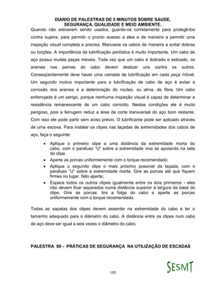 DIARIO DE PALESTRAS DE 5 MINUTOS SOBRE SAUDE,
SEGURANÇA, QUALIDADE E MEIO AMBIENTE.
100
Quando não estiverem sendo usados, guarde-os corretamente para protegê-los
contra sujeira, para permitir o pronto acesso a eles e de maneira a permitir uma
inspeção visual completa e precisa. Manuseie os cabos de maneira a evitar dobras
ou torções. A importância da lubrificação periódica é muito importante. Um cabo de
aço possui muitas peças móveis. Toda vez que um cabo é dobrado e esticado, os
arames nas pernas do cabo devem deslizar uns contra os outros.
Conseqüentemente deve haver uma camada de lubrificação em cada peça móvel.
Um segundo motivo importante para a lubrificação de cabo de aço é evitar a
corrosão dos arames e a deterioração do núcleo, ou alma, de fibra. Um cabo
enferrujado é um perigo, porque nenhuma inspeção visual é capaz de determinar a
resistência remanescente de um cabo corroído. Nestas condições ele é muito
perigoso, pois a ferrugem reduz a área de corte transversal do aço bom restante.
Com isso ele pode partir sem aviso prévio. O lubrificante pode ser aplicado através
de uma escova. Para instalar os clipes nas laçadas de extremidades dos cabos de
aço, faça o seguinte:
 Aplique o primeiro clipe a uma distância da extremidade morta do
cabo, com o parafuso “U” sobre a extremidade viva se apoiando na sela
do clipe.
 Aperte as porcas uniformemente com o torque recomendado;
 Aplique o segundo clipe o mais próximo possível da laçada, com o
parafuso “U” sobre a extremidade morta. Gire as porcas até que fiquem
firmes no lugar. Não aperte;
 Espace todos os outros clipes igualmente entre os dois primeiros - eles
não devem ficar separados numa distância superior à largura da base do
clipe. Gire as porcas, tire a folga do cabo e aperte as porcas
uniformemente com o torque recomendado.
Todas as sapatas dos clipes devem assentar na extremidade do cabo e ter o
tamanho adequado para o diâmetro do cabo. A distância entre os clipes num cabo
de aço deve ser igual a seis vezes o diâmetro do cabo.
PALESTRA 80 - PRÁTICAS DE SEGURANÇA NA UTILIZAÇÃO DE ESCADAS
 