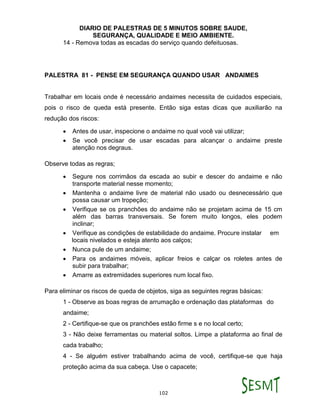 DIARIO DE PALESTRAS DE 5 MINUTOS SOBRE SAUDE,
SEGURANÇA, QUALIDADE E MEIO AMBIENTE.
102
14 - Remova todas as escadas do serviço quando defeituosas.
PALESTRA 81 - PENSE EM SEGURANÇA QUANDO USAR ANDAIMES
Trabalhar em locais onde é necessário andaimes necessita de cuidados especiais,
pois o risco de queda está presente. Então siga estas dicas que auxiliarão na
redução dos riscos:
 Antes de usar, inspecione o andaime no qual você vai utilizar;
 Se você precisar de usar escadas para alcançar o andaime preste
atenção nos degraus.
Observe todas as regras;
 Segure nos corrimãos da escada ao subir e descer do andaime e não
transporte material nesse momento;
 Mantenha o andaime livre de material não usado ou desnecessário que
possa causar um tropeção;
 Verifique se os pranchões do andaime não se projetam acima de 15 cm
além das barras transversais. Se forem muito longos, eles podem
inclinar;
 Verifique as condições de estabilidade do andaime. Procure instalar em
locais nivelados e esteja atento aos calços;
 Nunca pule de um andaime;
 Para os andaimes móveis, aplicar freios e calçar os roletes antes de
subir para trabalhar;
 Amarre as extremidades superiores num local fixo.
Para eliminar os riscos de queda de objetos, siga as seguintes regras básicas:
1 - Observe as boas regras de arrumação e ordenação das plataformas do
andaime;
2 - Certifique-se que os pranchões estão firme s e no local certo;
3 - Não deixe ferramentas ou material soltos. Limpe a plataforma ao final de
cada trabalho;
4 - Se alguém estiver trabalhando acima de você, certifique-se que haja
proteção acima da sua cabeça. Use o capacete;
 