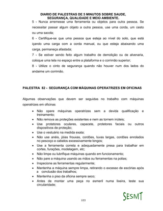 DIARIO DE PALESTRAS DE 5 MINUTOS SOBRE SAUDE,
SEGURANÇA, QUALIDADE E MEIO AMBIENTE.
103
5 - Nunca arremesse uma ferramenta ou objetos para outra pessoa. Se
necessitar passar algum objeto a outra pessoa, use uma corda, um cesto
ou uma sacola;
6 - Certifique-se que uma pessoa que esteja ao nível do solo, que está
içando uma carga com a corda manual, ou que esteja abaixando uma
carga, permaneça afastada;
7 - Se estiver sendo feito algum trabalho de demolição ou de alvenaria,
coloque uma tela no espaço entre a plataforma e o corrimão superior;
8 - Utilize o cinto de segurança quando não houver num dos lados do
andaime um corrimão.
PALESTRA 82 - SEGURANÇA COM MÁQUINAS OPERATRIZES EM OFICINAS
Algumas observações que devem ser seguidas no trabalho com máquinas
operatrizes em oficinas
 Não opere máquinas operatrizes sem a devida qualificação e
treinamento;
 Não remova as proteções existentes e nem as tornem inúteis;
 Use protetores oculares, capacete, protetores faciais ou outros
dispositivos de proteção;
 Use o vestuário na medida exata;
 Não use anéis, jóias frouxas, cordões, luvas largas, cordões enrolados
no pescoço e cabelos excessivamente longos;
 Use a ferramenta correta e adequadamente presa para trabalhar em
cortes, furações, modelagem, etc;
 Não limpe ou lubrifique máquinas quando em funcionamento;
 Não pare a máquina usando as mãos ou ferramentas na polias;
 Inspecione as ferramentas regularmente;
 Mantenha a máquina sempre limpa, retirando o excesso de escórias após
a conclusão dos trabalhos;
 Mantenha o piso da oficina sempre seco;
 Antes de montar uma peça no esmeril numa lixeira, teste sua
circularidade;
 