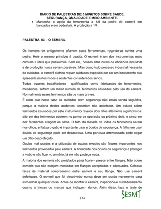 DIARIO DE PALESTRAS DE 5 MINUTOS SOBRE SAUDE,
SEGURANÇA, QUALIDADE E MEIO AMBIENTE.
104
 Mantenha o apoio da ferramenta a 1/8 da pedra do esmeril em
bancadas e em pedestais. A proteção a 1/4.
PALESTRA 83 - O ESMERIL
Os homens de antigamente afiavam suas ferramentas, roçando-as contra uma
pedra. Hoje o mesmo princípio é usado. O esmeril é um dos instrumentos mais
comuns e úteis que possuímos. Sem ele, nossos altos níveis de eficiência industrial
e de produção nunca seriam possíveis. Mas como todo processo industrial necessita
de cuidados, o esmeril elétrico requer cuidados especiais por ser um instrumento que
apresenta muitos riscos a acidentes considerados sérios.
Todos aqueles trabalhadores qualificados como fabricantes de ferramentas,
mecânicos, sofrem um maior número de ferimentos causados pelo uso do esmeril.
Normalmente esses ferimentos são os mais graves.
É claro que neste caso os cuidados com segurança não estão sendo seguidos,
porque a maioria destes acidentes poderiam não acontecer. Um estudo sobre
ferimentos causados por este instrumento revelou dois fatos altamente significativos:
oito em dez ferimentos ocorrem no ponto de operação ou próximo dele, e cinco em
dez ferimentos atingem os olhos. O fato da metade de todos os ferimentos serem
nos olhos, enfatiza o quão é importante usar o óculos de segurança. A falha em usar
óculos de segurança pode ser desastrosa. Uma partícula arremessada pode cegar
um olho desprotegido.
Óculos mal usados e a utilização de óculos errados são fatores importantes nos
ferimentos provocados pelo esmeril. A finalidade dos óculos de segurança é proteger
a visão e não ficar no armário, lá ele não protege nada.
A maioria dos esmeris são projetados para ficarem presos entre flanges. Não opere
esmeris que não estejam montados em flanges apropriados e adequados. Coloque
faces de material compreensivo entre esmeril e seu flange. Não use esmeril
defeituoso. O esmeril que foi desativado nunca deve ser usado novamente para
esmerilhar qualquer coisa. Antes de montar o esmeril, inspecione-o cuidadosamente
quanto a trincas ou marcas que indiquem danos. Além disso, faça o teste de
 
