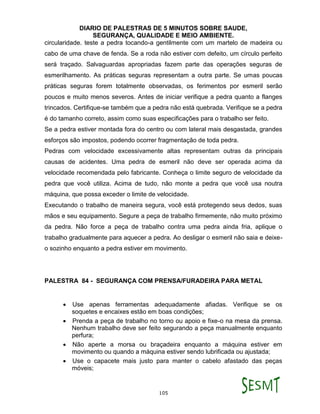 DIARIO DE PALESTRAS DE 5 MINUTOS SOBRE SAUDE,
SEGURANÇA, QUALIDADE E MEIO AMBIENTE.
105
circularidade. teste a pedra tocando-a gentilmente com um martelo de madeira ou
cabo de uma chave de fenda. Se a roda não estiver com defeito, um círculo perfeito
será traçado. Salvaguardas apropriadas fazem parte das operações seguras de
esmerilhamento. As práticas seguras representam a outra parte. Se umas poucas
práticas seguras forem totalmente observadas, os ferimentos por esmeril serão
poucos e muito menos severos. Antes de iniciar verifique a pedra quanto a flanges
trincados. Certifique-se também que a pedra não está quebrada. Verifique se a pedra
é do tamanho correto, assim como suas especificações para o trabalho ser feito.
Se a pedra estiver montada fora do centro ou com lateral mais desgastada, grandes
esforços são impostos, podendo ocorrer fragmentação de toda pedra.
Pedras com velocidade excessivamente altas representam outras da principais
causas de acidentes. Uma pedra de esmeril não deve ser operada acima da
velocidade recomendada pelo fabricante. Conheça o limite seguro de velocidade da
pedra que você utiliza. Acima de tudo, não monte a pedra que você usa noutra
máquina, que possa exceder o limite de velocidade.
Executando o trabalho de maneira segura, você está protegendo seus dedos, suas
mãos e seu equipamento. Segure a peça de trabalho firmemente, não muito próximo
da pedra. Não force a peça de trabalho contra uma pedra ainda fria, aplique o
trabalho gradualmente para aquecer a pedra. Ao desligar o esmeril não saia e deixe-
o sozinho enquanto a pedra estiver em movimento.
PALESTRA 84 - SEGURANÇA COM PRENSA/FURADEIRA PARA METAL
 Use apenas ferramentas adequadamente afiadas. Verifique se os
soquetes e encaixes estão em boas condições;
 Prenda a peça de trabalho no torno ou apoio e fixe-o na mesa da prensa.
Nenhum trabalho deve ser feito segurando a peça manualmente enquanto
perfura;
 Não aperte a morsa ou braçadeira enquanto a máquina estiver em
movimento ou quando a máquina estiver sendo lubrificada ou ajustada;
 Use o capacete mais justo para manter o cabelo afastado das peças
móveis;
 