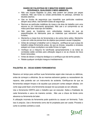 DIARIO DE PALESTRAS DE 5 MINUTOS SOBRE SAUDE,
SEGURANÇA, QUALIDADE E MEIO AMBIENTE.
106
 Não use roupas folgadas ou jóias, elas podem ser presas por peças
rotativas. Não use luvas ou coisas penduradas no pescoço, camisas ou
blusões abertos;
 Use os óculos de segurança que impedirão que partículas voadoras
atinjam seus olhos. Use também botas de segurança.
 Remova as partículas metálicas da mesa e da área de trabalho com uma
escova ou um instrumento apropriado. Não use o ar comprimido ou as
mãos para fazer esse tipo de trabalho;
 Não opere as furadeiras com velocidades maiores do que as
especificações do fabricante para os materiais que estiverem sendo
furados;
 Mantenha a mesa livre de ferramentas e de outros itens soltos. Mantenha
o piso em volta da prensa livre de objetos que possam causar tropeções;
 Antes de começar a trabalhar com a máquina , certifique-se que a peça de
trabalho esteja firmemente presa, de que as brocas, soquetes e encaixes
estejam em boas condições e se estão firmes no lugar;
 Verifique se a máquina foi lubrificada apropriadamente e se todas as
condições estão corretas para utilização segura e se as chaves de trava
foram removidas;
 Antes de deixar a máquina desligue-a e certifique que ela tenha parado;
 Relate qualquer condição insegura imediatamente.
PALESTRA 85 - DICAS SOBRE FERRAMENTAS
Reserve um tempo para verificar suas ferramentas sejam elas manuais ou elétricas,
antes de começar a utilizá-las. Se as mesmas estiverem gastas ou necessitarem de
reparos, elas poderão ser um instrumento de acidente. Certifique-se de que as
ferramentas estejam limpas e de aquelas que possuem cortes estejam afiadas. Um
corte cego pode fazer uma ferramenta escapar de sua posição ao ser utilizada.
Use a ferramenta CERTA para o trabalho que vai executar. Saiba a finalidade de
cada ferramenta e use-a da maneira correta . Não use a chave de fenda como
alavanca ou ferramenta de bater.
A utilização incorreta da ferramenta pode quebrá-la ou causar um ferimento. Tudo
isso é prejuízo. Use a ferramenta como ela foi projetada para ser usada. Proceda o
corte no sentido contrário a você.
 
