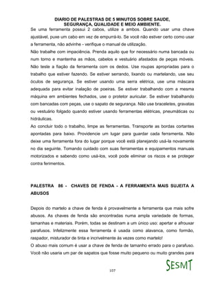 DIARIO DE PALESTRAS DE 5 MINUTOS SOBRE SAUDE,
SEGURANÇA, QUALIDADE E MEIO AMBIENTE.
107
Se uma ferramenta possui 2 cabos, utilize a ambos. Quando usar uma chave
ajustável, puxe um cabo em vez de empurrá-lo. Se você não estiver certo como usar
a ferramenta, não advinhe - verifique o manual de utilização.
Não trabalhe com impaciência. Prenda aquilo que for necessário numa bancada ou
num torno e mantenha as mãos, cabelos e vestuário afastados de peças móveis.
Não teste a fiação da ferramenta com os dedos. Use roupas apropriadas para o
trabalho que estiver fazendo. Se estiver serrando, lixando ou martelando, use seu
óculos de segurança. Se estiver usando uma serra elétrica, use uma máscara
adequada para evitar inalação de poeiras. Se estiver trabalhando com a mesma
máquina em ambientes fechados, use o protetor auricular. Se estiver trabalhando
com bancadas com peças, use o sapato de segurança. Não use braceletes, gravatas
ou vestuário folgado quando estiver usando ferramentas elétricas, pneumáticas ou
hidráulicas.
Ao concluir todo o trabalho, limpe as ferramentas. Transporte as bordas cortantes
apontadas para baixo. Providencie um lugar para guardar cada ferramenta. Não
deixe uma ferramenta fora do lugar porque você está planejando usá-la novamente
no dia seguinte. Tomando cuidado com suas ferramentas e equipamentos manuais
motorizados e sabendo como usá-los, você pode eliminar os riscos e se proteger
contra ferimentos.
PALESTRA 86 - CHAVES DE FENDA - A FERRAMENTA MAIS SUJEITA A
ABUSOS
Depois do martelo a chave de fenda é provavelmente a ferramenta que mais sofre
abusos. As chaves de fenda são encontradas numa ampla variedade de formas,
tamanhas e materiais. Porém, todas se destinam a um único uso: apertar e afrouxar
parafusos. Infelizmente essa ferramenta é usada como alavanca, como formão,
raspador, misturador de tinta e incrivelmente ás vezes como martelo!
O abuso mais comum é usar a chave de fenda de tamanho errado para o parafuso.
Você não usaria um par de sapatos que fosse muito pequeno ou muito grandes para
 