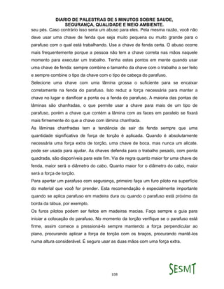 DIARIO DE PALESTRAS DE 5 MINUTOS SOBRE SAUDE,
SEGURANÇA, QUALIDADE E MEIO AMBIENTE.
108
seu pés. Caso contrário isso seria um abuso para eles. Pela mesma razão, você não
deve usar uma chave de fenda que seja muito pequena ou muito grande para o
parafuso com o qual está trabalhando. Use a chave de fenda certa. O abuso ocorre
mais frequentemente porque a pessoa não tem a chave correta nas mãos naquele
momento para executar um trabalho. Tenha estes pontos em mente quando usar
uma chave de fenda: sempre combine o tamanho da chave com o trabalho a ser feito
e sempre combine o tipo da chave com o tipo de cabeça do parafuso.
Selecione uma chave com uma lâmina grossa o suficiente para se encaixar
corretamente na fenda do parafuso. Isto reduz a força necessária para manter a
chave no lugar e danificar a ponta ou a fenda do parafuso. A maioria das pontas de
lâminas são chanfradas, o que permite usar a chave para mais de um tipo de
parafuso, porém a chave que contém a lâmina com as faces em paralelo se fixará
mais firmemente do que a chave com lâmina chanfrada.
As lâminas chanfradas tem a tendência de sair da fenda sempre que uma
quantidade significativa de força de torção é aplicada. Quando é absolutamente
necessária uma força extra de torção, uma chave de boca, mas nunca um alicate,
pode ser usada para ajudar. As chaves defenda para o trabalho pesado, com ponta
quadrada, são disponíveis para este fim. Via de regra quanto maior for uma chave de
fenda, maior será o diâmetro do cabo. Quanto maior for o diâmetro do cabo, maior
será a força de torção.
Para apertar um parafuso com segurança, primeiro faça um furo piloto na superfície
do material que você for prender. Esta recomendação é especialmente importante
quando se aplica parafuso em madeira dura ou quando o parafuso está próximo da
borda da tábua, por exemplo.
Os furos pilotos podem ser feitos em madeiras macias. Faça sempre a guia para
iniciar a colocação do parafuso. No momento da torção verifique se o parafuso está
firme, assim comece a pressioná-lo sempre mantendo a força perpendicular ao
plano, procurando aplicar a força de torção com os braços, procurando mantê-los
numa altura considerável. É seguro usar as duas mãos com uma força extra.
 