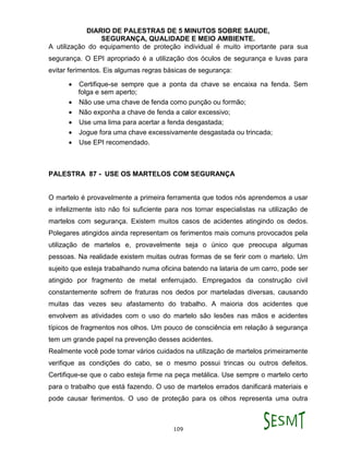 DIARIO DE PALESTRAS DE 5 MINUTOS SOBRE SAUDE,
SEGURANÇA, QUALIDADE E MEIO AMBIENTE.
109
A utilização do equipamento de proteção individual é muito importante para sua
segurança. O EPI apropriado é a utilização dos óculos de segurança e luvas para
evitar ferimentos. Eis algumas regras básicas de segurança:
 Certifique-se sempre que a ponta da chave se encaixa na fenda. Sem
folga e sem aperto;
 Não use uma chave de fenda como punção ou formão;
 Não exponha a chave de fenda a calor excessivo;
 Use uma lima para acertar a fenda desgastada;
 Jogue fora uma chave excessivamente desgastada ou trincada;
 Use EPI recomendado.
PALESTRA 87 - USE OS MARTELOS COM SEGURANÇA
O martelo é provavelmente a primeira ferramenta que todos nós aprendemos a usar
e infelizmente isto não foi suficiente para nos tornar especialistas na utilização de
martelos com segurança. Existem muitos casos de acidentes atingindo os dedos.
Polegares atingidos ainda representam os ferimentos mais comuns provocados pela
utilização de martelos e, provavelmente seja o único que preocupa algumas
pessoas. Na realidade existem muitas outras formas de se ferir com o martelo. Um
sujeito que esteja trabalhando numa oficina batendo na lataria de um carro, pode ser
atingido por fragmento de metal enferrujado. Empregados da construção civil
constantemente sofrem de fraturas nos dedos por marteladas diversas, causando
muitas das vezes seu afastamento do trabalho. A maioria dos acidentes que
envolvem as atividades com o uso do martelo são lesões nas mãos e acidentes
típicos de fragmentos nos olhos. Um pouco de consciência em relação à segurança
tem um grande papel na prevenção desses acidentes.
Realmente você pode tomar vários cuidados na utilização de martelos primeiramente
verifique as condições do cabo, se o mesmo possui trincas ou outros defeitos.
Certifique-se que o cabo esteja firme na peça metálica. Use sempre o martelo certo
para o trabalho que está fazendo. O uso de martelos errados danificará materiais e
pode causar ferimentos. O uso de proteção para os olhos representa uma outra
 