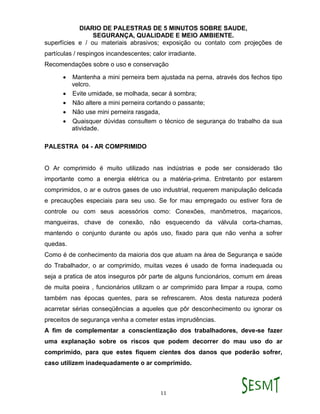 DIARIO DE PALESTRAS DE 5 MINUTOS SOBRE SAUDE,
SEGURANÇA, QUALIDADE E MEIO AMBIENTE.
11
superfícies e / ou materiais abrasivos; exposição ou contato com projeções de
partículas / respingos incandescentes; calor irradiante.
Recomendações sobre o uso e conservação
 Mantenha a mini perneira bem ajustada na perna, através dos fechos tipo
velcro.
 Evite umidade, se molhada, secar á sombra;
 Não altere a mini perneira cortando o passante;
 Não use mini perneira rasgada,
 Quaisquer dúvidas consultem o técnico de segurança do trabalho da sua
atividade.
PALESTRA 04 - AR COMPRIMIDO
O Ar comprimido é muito utilizado nas indústrias e pode ser considerado tão
importante como a energia elétrica ou a matéria-prima. Entretanto por estarem
comprimidos, o ar e outros gases de uso industrial, requerem manipulação delicada
e precauções especiais para seu uso. Se for mau empregado ou estiver fora de
controle ou com seus acessórios como: Conexões, manômetros, maçaricos,
mangueiras, chave de conexão, não esquecendo da válvula corta-chamas,
mantendo o conjunto durante ou após uso, fixado para que não venha a sofrer
quedas.
Como é de conhecimento da maioria dos que atuam na área de Segurança e saúde
do Trabalhador, o ar comprimido, muitas vezes é usado de forma inadequada ou
seja a pratica de atos inseguros pôr parte de alguns funcionários, comum em áreas
de muita poeira , funcionários utilizam o ar comprimido para limpar a roupa, como
também nas épocas quentes, para se refrescarem. Atos desta natureza poderá
acarretar sérias conseqüências a aqueles que pôr desconhecimento ou ignorar os
preceitos de segurança venha a cometer estas imprudências.
A fim de complementar a conscientização dos trabalhadores, deve-se fazer
uma explanação sobre os riscos que podem decorrer do mau uso do ar
comprimido, para que estes fiquem cientes dos danos que poderão sofrer,
caso utilizem inadequadamente o ar comprimido.
 